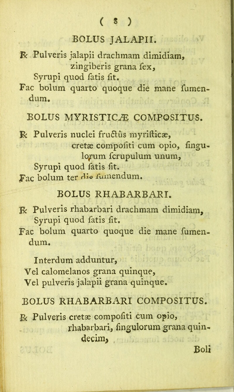 BOLUS JALAPII. fk Pulveris jalapii drachmam dimidiam, zingiberis grana fex, Syrupi quod fatis fit. Fac bolum quarto quoque die mane fumen- dum. BOLUS MYRISTKLT COMPOSITUS. $k Pulveris nuclei fruflus myrifticae, cretae compofiti cum opio, fingu- lo^um fcrupulum unum, Syrupi quod fatis fit. fac bolum ter dio /umendum. BOLUS RHABARBARI. 3& Pulveris rhabarbari drachmam dimidiam, Syrupi quod fatis lit. Fac bolum quarto quoque die mane fumen- dum. Interdum adduntur, Vel calomelanos grana quinque, Vel pulveris jalapii grana quinque. BOLUS RHABARBARI COMPOSITUS. Bc Pulveris cretae compofiti cum opio, rhabarbari, fingulorum grana quin- decim* Boli