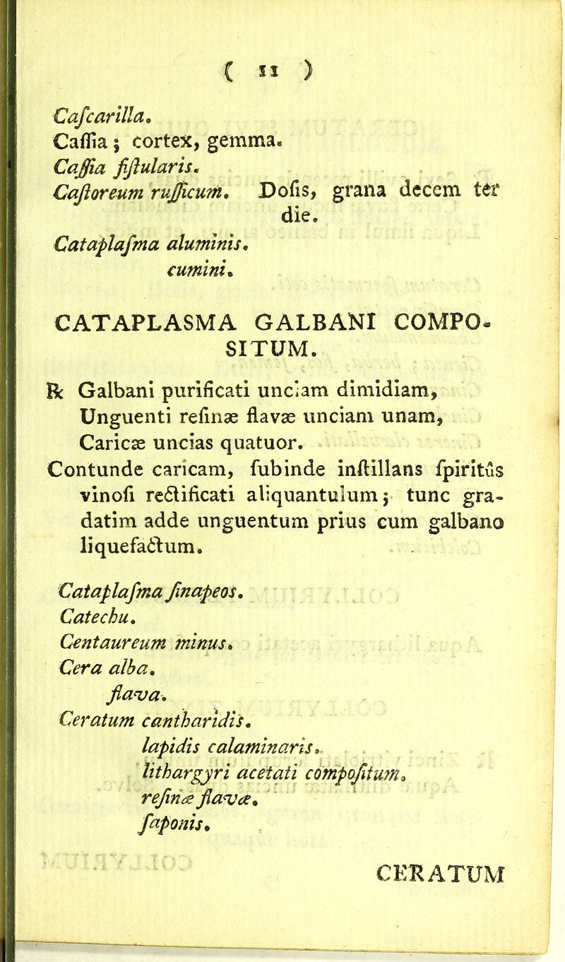 Caflcarilla. Caflia; cortex, gemma. Caffia fiflularis. Cajioreum rujflcum. Dofis, grana decem ter die. Cataplafma aluminis. cumini. CATAPLASMA GALBANI COMPO- SITUM. B: Galbani purificati unciam dimidiam, Unguenti refinae flavae unciam unam, Caricae uncias quatuor. Contunde caricam, fubinde inftillans fpiritus vinofi re&ificati aliquantulum j tunc gra- dati m adde unguentum prius cum galbano liquefactum. Cataplafma finapeos. C at echu» Centaureum minus* Cera alba. flava. Ceratum cantharidis. lapidis calaminaris. lithargyri acetati compofiium* reflui a? flava* flaponis. CERATUM