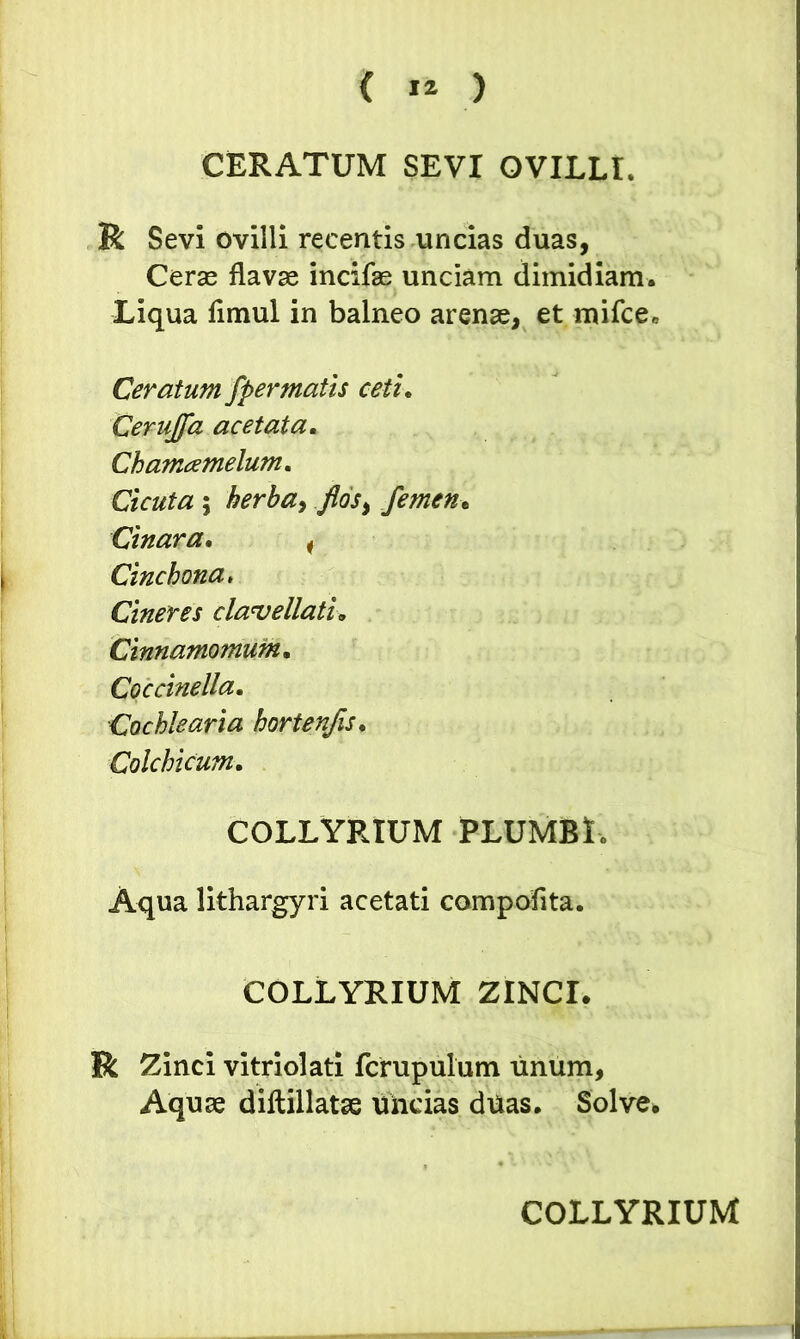 CERATUM SEVI OVILLI. R Sevi ovilli recentis uncias duas, Ceras flavae incifae unciam dimidiam. Liqua flmul in balneo arenae, et mifcee Ceratum fpermatis ceti, Cerujfa ac et at a. Chamamelum. Cicuta ; herba, flos, femen t Cinara, i Cinchona, Cineres clauellati. Cinnamomum, Coccinella, Cochlearia hortenfis, Colchicum, COLLYRIUM PLUMBI <> Aqua lithargyri acetati compofita. COLLYRIUM ZINCI. R Zinci vitriolati fcrupulum unum, Aquae diftillatae uncias duas. Solve. COLLYRIUM