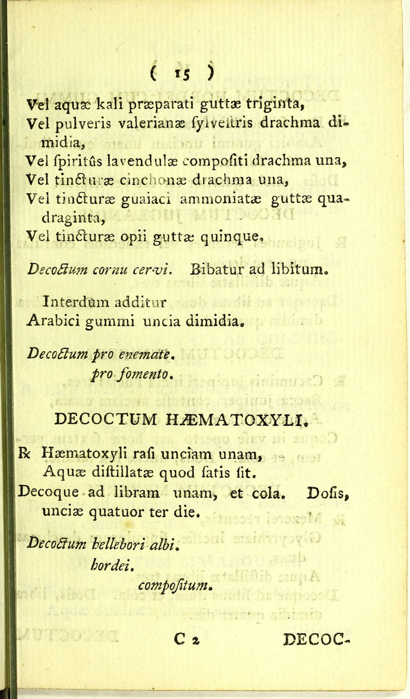 Vel aquae kali praeparati guttae triginta, Vel pulveris valerianas fyiveitris drachma di- midia, Vei fpiritus lavendulae eompofiti drachma una. Vel tin&urae cinchonae drachma una, Vel tio&urae guaiaci ammoniatas guttae qua- draginta, Vel tindturae opii guttae quinque, Decoftum cornu cervi. Bibatur ad libitum. Interdum additur Arabici gummi uncia dimidia. DecoElum pro enemate. pro fomento. DECOCTUM HASMATOXYLI* R Haematoxyli rafi unciam unam, Aquae diftillatae quod fatis lit. Decoque ad libram unam, et cola. Dolis, unciae quatuor ter die. DecoSium hellebori albi. hordei. compofitum. C a DECOC-