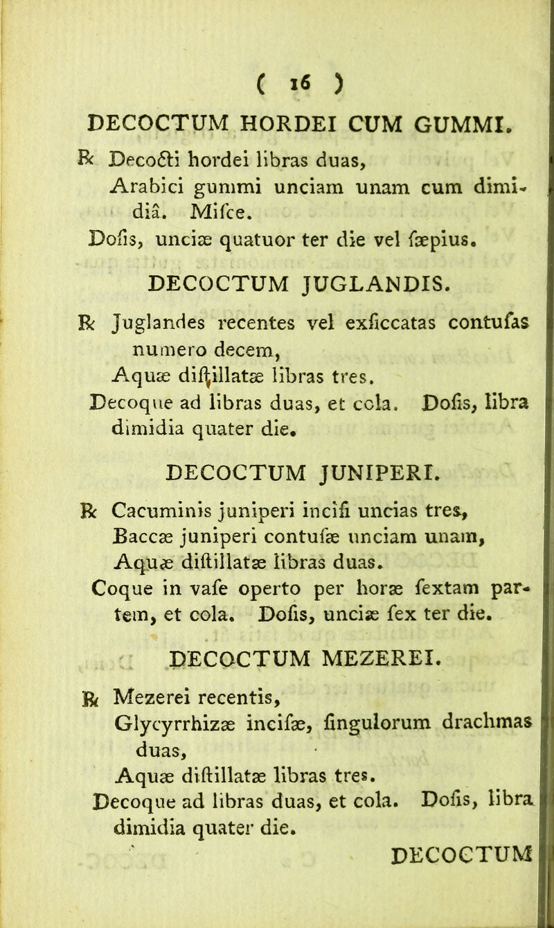 ( 1« ) DECOCTUM HORDEI CUM GUMMI. Bc Deco&i hordei libras duas, Arabici gummi unciam unam cum dimi- dia. Mifce. Dolis, unciae quatuor ter die vel faepius. DECOCTUM JUGLANDIS. R Juglandes recentes vel exficcatas contufas numero decem, Aquae dii^illatae libras tres. Decoque ad libras duas, et cola. Dofis, libra dimidia quater die. DECOCTUM JUNIPERI. R Cacuminis juniperi incifi uncias tres, Baccae juniperi contufae unciam unam, Aquae diftillatse libras duas. Coque in vafe operto per horae fextam par- tem, et cola, Dofis, unciae fex ter die. DECOCTUM MEZEREI. R Mezerei recentis, Glycyrrhizae incifae, fingulorum drachmas duas. Aquae diftillatse libras tres. Decoque ad libras duas, et cola. Dolis, libra dimidia quater die. DECOCTUM