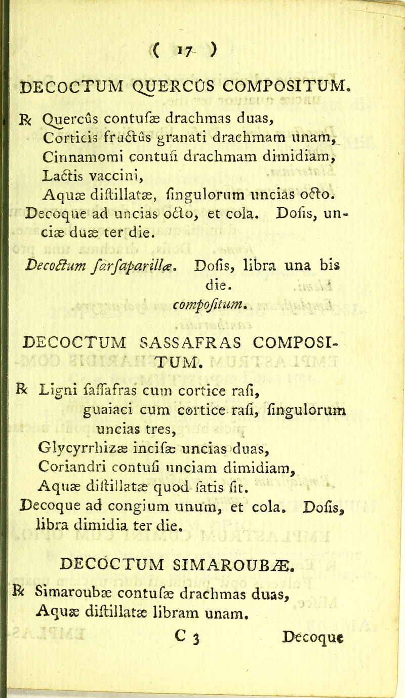 ( >7 ) DECOCTUM QUERCUS COMPOSITUM. R Quercus contufse drachmas duas, Corticis fru£lus granati drachmam unam, Cinnamomi contufi drachmam dimidiam, La6fis vaccini, Aquse diflillatse, fmgulorum uncias o<5lo. Decoque ad uncias o£lo, et cola. Dofis, un- ciae duae ter die. Decottum farfaparilla. Dofis, libra una bis die. compojitum. DECOCTUM SASS AFRAS COMPOSI- TUM. R Ligni faffafras cum cortice rafi, guaiaci cum cortice rafi, Ungulorum uncias tres, Glycyrrhizse incifse uncias duas. Coriandri contufi unciam dimidiam. Aquae dillillatse quod fatis fit. Decoque ad congium unum, et cola. Dofis, libra dimidia ter die. DECOCTUM SIMAROUBEE. R Simaroubae contufae drachmas duas, Aquse diflillatse libram unam, C3 Decoque