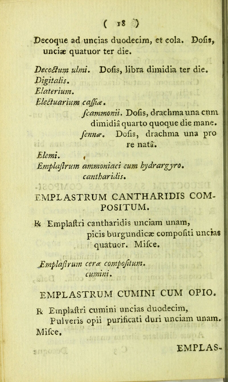 ( *« ) Decoque ad uncias duodecim, et cola. Dofis, unciae quatuor ter die. Decoflum ulmi. Dofis, libra dimidia ter die. Digitalis. Elaterium. Elefiuarium caffia. fcammonii. Dofis, d rachma una cnm dimidia quarto quoque die mane. femur. Dofis, drachma una pro re nata. Hiemi. i Emplaflrum ammoniaci cum hydrargyro, cantharidis• EMPLASTRUM CANTHARIDIS COM- POSITUM. $k Emplaftri cantharidis unciam unam, picis burgundicse compofiti unctas quatuor. Mifce. JEmplaJlnm cera compojitum. cumini. EMPLASTRUM CUMINI CUM OPIO. Bc Emplaftri cumini uncias duodecim, Pulveris opii purificati duri unciam unam. Mifce. EMPLAS