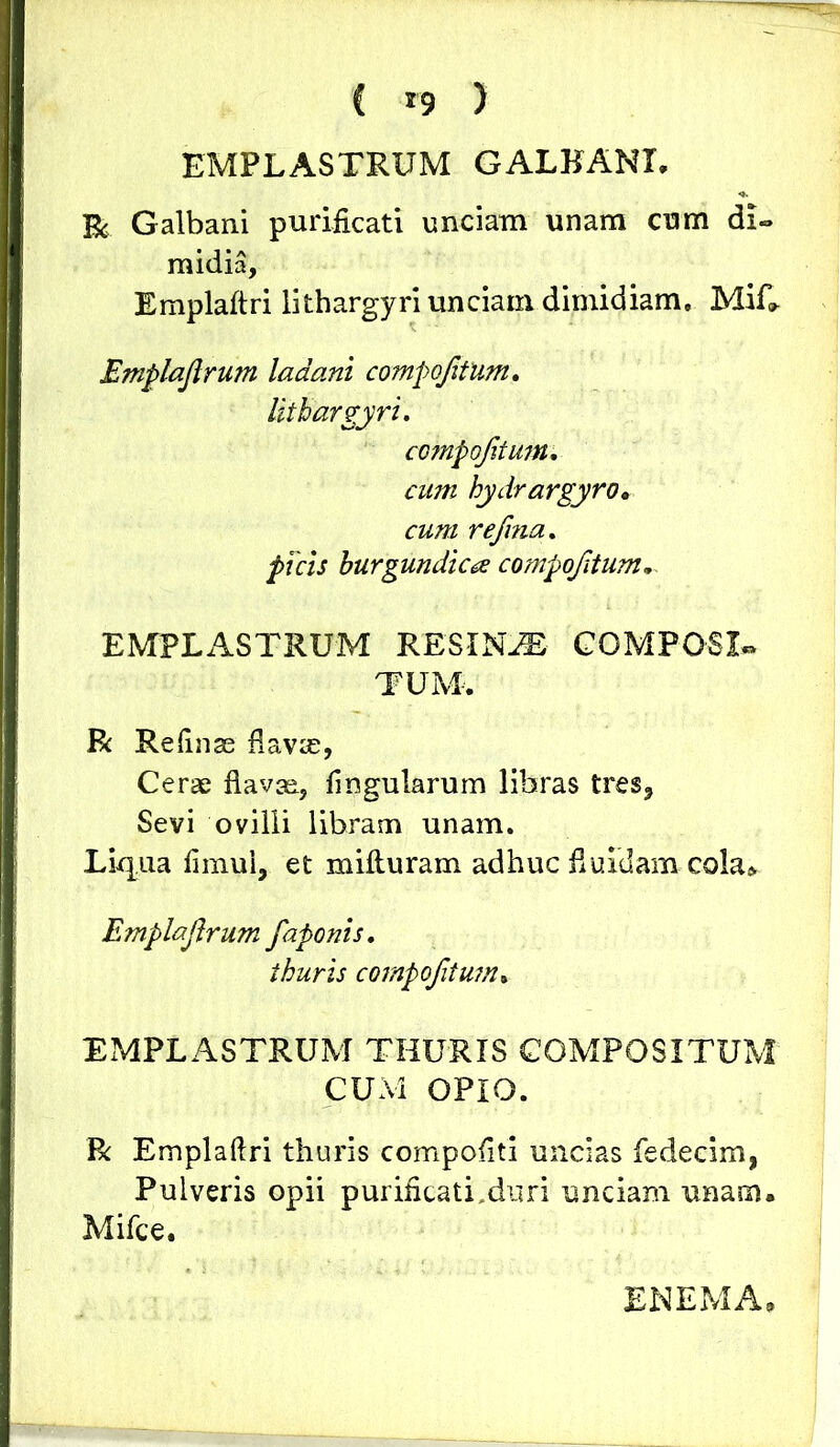 ( *9 ) EMPLASTRUM GALBANI. Bc Galbani purificati unciam unam cum di- midia, Emplaftri lithargyri unciam dimidiam, MiL Emplajlrum ladani compojitum. lithargyri. compojitum. cum hydrargyro. cum refina. picis hurgundicce compojitum. EMPLASTRUM RESINA COMPOSL* TUM. R Reftnae flavre, Cerae flavae, lingularum libras tres? Sevi ovilli libram unam. Liqua fimui, et mifturam adhuc fluidam co^ Emplajlrum faponis. thuris compojitum• EMPLASTRUM THURIS COMPOSITUM CUM OPIO. R Emplaftri thuris compofiti uncias fedecim, Pulveris opii purificati Muri unciam unam. Mifce.
