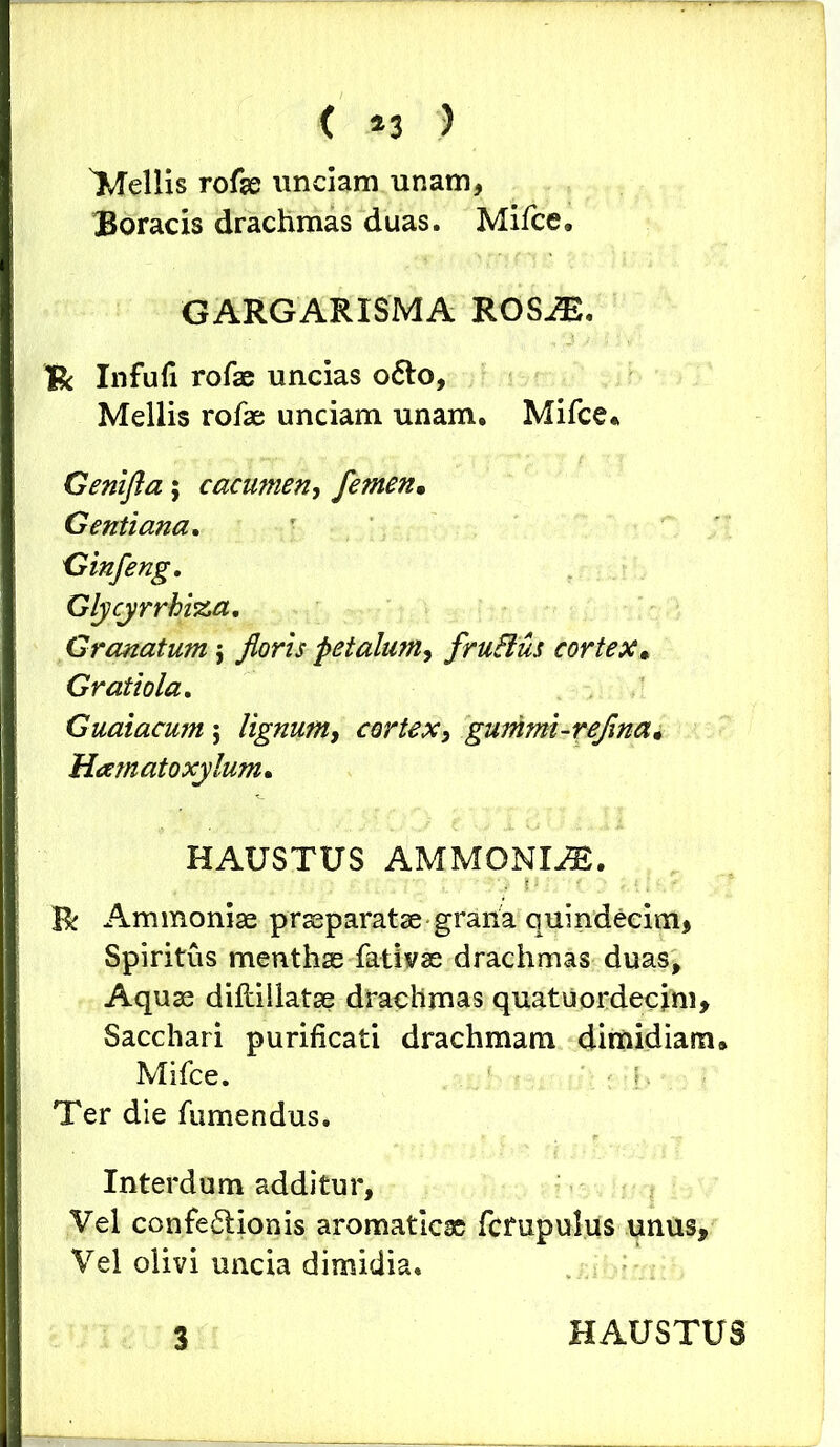 ( *3 ) Mellis rofae unciam unam, Boracis drachmas duas. Mifce, GARGARISMA ROSiE, & Infufi rofae uncias o&o, Mellis rofae unciam unam. Mifce* Genifta; cacumen, femen• Gentiana. Ginfeng. Glycyrrhi%a. Granatum j floris petalum, fruBus cortex. Gratiola. Guaiacum $ lignum, cortex, gummi-reflna. Hamato xy lum* HAUSTUS AMMONIAS. . i R Ammoniae praeparatae grana quindecim. Spiritus menthas fativae drachmas duas. Aquas diftillatae drachmas quatuordecim» Sacchari purificati drachmam dimidiam» Mifce. ' ■ |. Ter die fumendus. Interdum additur. Vel confe£tionis aromaticae fcmpulus unus» Vel olivi uncia dimidia.