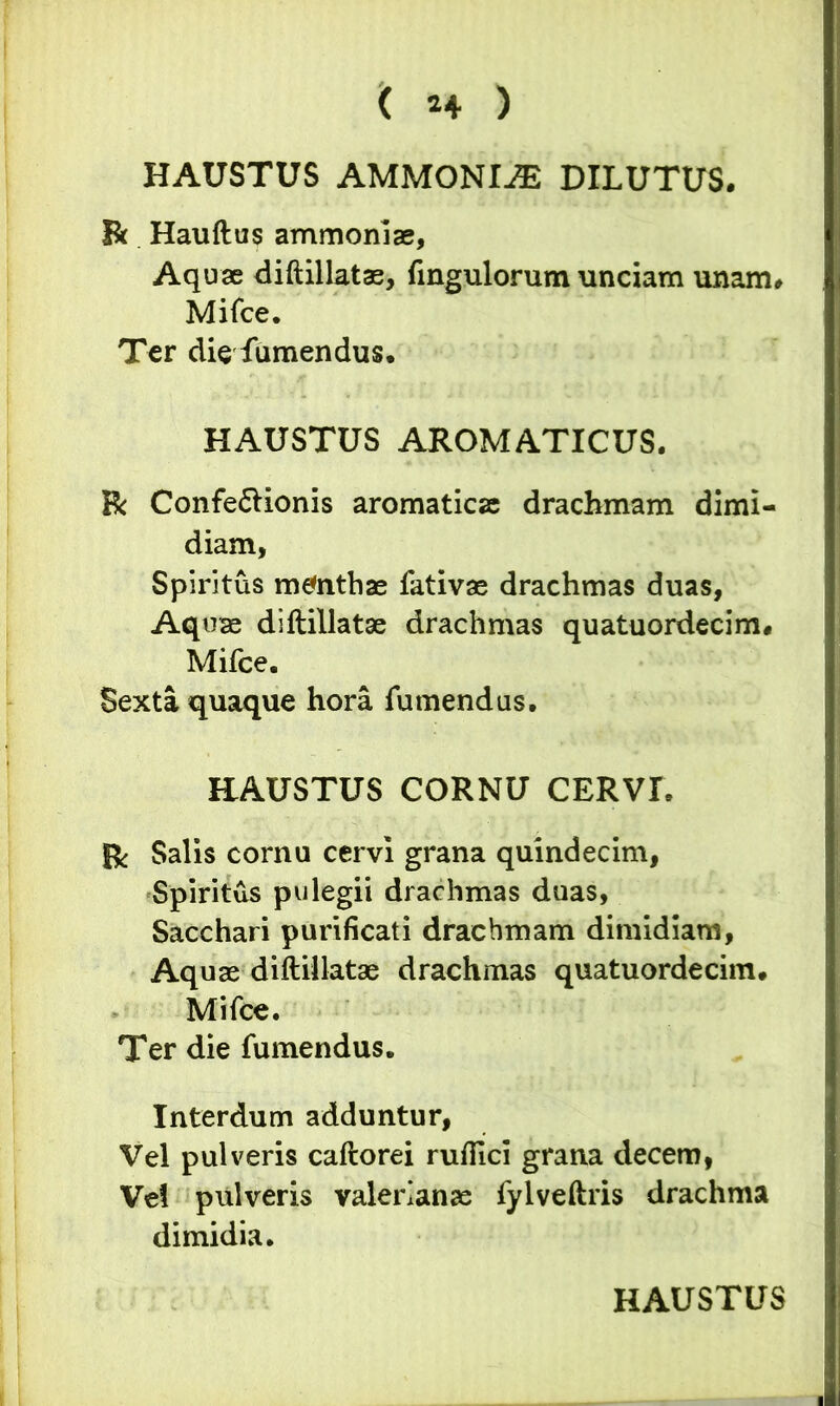HAUSTUS AMMONIiE DILUTUS. Bt Hauftus ammoniae, Aquae diftillatae, fingulorum unciam unam* Mifce. Ter die fumendus. HAUSTUS AROMATICUS. R Confe&ionis aromaticae drachmam dimi- diam, Spiritus mtfnthae fativae drachmas duas, Aquae diftillatae drachmas quatuordecim* Mifce. Sexta quaque hora fumendus. HAUSTUS CORNU CERVI. Bc Salis cornu cervi grana quindecim, Spiritus pulegii drachmas duas, Sacchari purificati drachmam dimidiam, Aquae diftillatae drachmas quatuordecim. Mifce. Ter die fumendus. Interdum adduntur, Vel pulveris caftorei rufiici grana decem, Vd pulveris Valerianae fylveftris drachma dimidia.