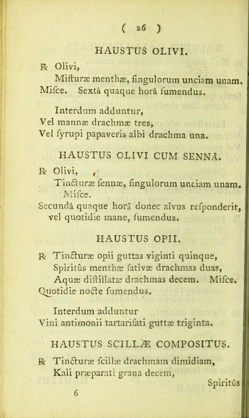 ( ^ ) HAUSTUS OLIVI. R Olivi, Mifturae menthae, fingulorum unciam unam. Mifce. Sexta quaque hora fumendus. Interdum adduntur. Vel mannae drachmae tres, Vel fyrupi papaveris albi drachma una. HAUSTUS OLIVI CUM SENNA. R Olivi, , Tincturae fennae, fingulorum unciam unam. Mifce. Secunda quaque hor£ donec alvus refponderit, vel quotidie mane, fumendus. HAUSTUS OPII. R Tin£hirae opii guttas viginti quinque, Spiritus menthae fativae drachmas duas, Aquae diilillatae drachmas decem. Mifce. Quotidie no61e famendus. Interdum adduntur Vini antimonii tartarifati guttae triginta. HAUSTUS SCILLA COMPOSITUS. R Tin6turae fcillae drachmam dimidiam Kali praeparati grana decem, Spiritus