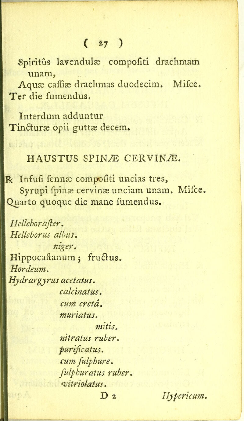 Spiritus lavendulae compofiti drachmam unam. Aquas caffiae drachmas duodecim. Mifce. Ter die fumendus. Interdum adduntur Tincturae opii guttae decem. HAUSTUS SPINAE CERVINA. R Infufi fennae compofiti uncias tres, Syrupi fpinae cervinae unciam unam. Mifce. Quarto quoque die mane fumendus. Helleborafter. Helleborus albus. niger. Hippocaftanum 5 fru61us. Hordeum. Hydrargyrus acetatus. calcinatus. cum creta, muri at us. mitis, nitratus ruber, purificatus, cujn fulphure. fulpburatus ruber. witriolatus. D z Hyper i cum.