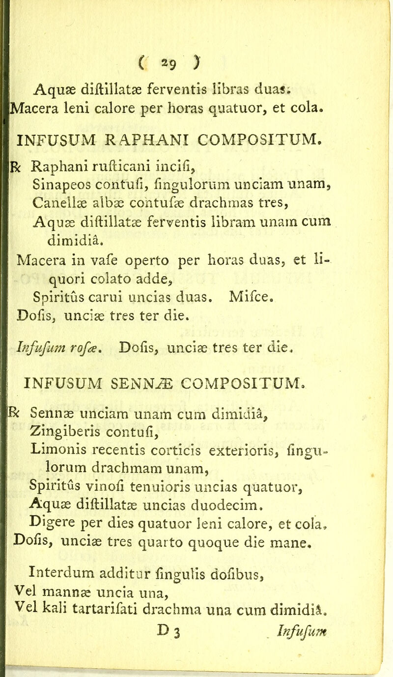Aquae diftillatae ferventis libras duas. Macera leni calore per horas quatuor, et cola. INFUSUM RAPHANI COMPOSITUM. R Raphani rufticani incili, Sinapeos contufi, fingulorum unciam unam, Canellae albae contufae drachmas tres, Aquae diftillatae ferventis libram unam cum dimidia. Macera in vafe operto per horas duas, et li- quori colato adde, Spiritus carui uncias duas. Mifce. Dofis, unciae tres ter die. bifufum rofa. Dolis, unciae tres ter die. j INFUSUM SENNiE COMPOSITUM. R Sennae unciam unam cum dimidia. Zingiberis contufi, Limonis recentis corticis exterioris, fingu- lorum drachmam unam, Spiritus vinofi tenuioris uncias quatuor. Aquae diftillatae uncias duodecim. Digere per dies quatuor leni calore, et cola, Dofis, unciae tres quarto quoque die mane. Interdum additur fingulis dofibus, Vel mannae uncia una, Vel kali tartarifati drachma una cum dimidia D 3 Infufum