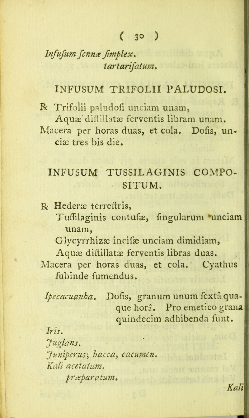 ( 3° ) Infufum fennce /imple x. tartarifatum. INFUSUM TRIFOLII PALUDOSI. R Trifolii paludoli unciam unam, Aquae diftillatae ferventis libram unam. Macera per horas duas, et cola. Dofis, un- cias tres bis die. INFUSUM TUSSILAGINIS COMPO- SITUM. R Hederas terreftris, Tuflilaginis contufae, fingularum Cinciam unam, Glycyrrhizse incifae unciam dimidiam, Aquae diftillatae ferventis libras duas. Macera per horas duas, et cola. Cyathus fubinde fumendus. Ipecacuanha. Dofis, granum unum fexta qua- que hora. Pro emetico grana quindecim adhibenda funt. Iris. Juglans. Juniperus; baeca, cacumen. Kali ac et at um. praparatum* Kali