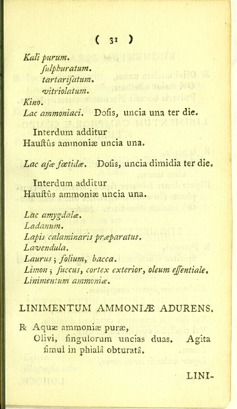 Kali purum. fulphuratum. tartanfatum• *vitriolatum. Kino. Lac ammoniaci. Dofis, uncia una ter die» Interdum additur Haultus ammoniae uncia una. Lac afa foetida. Dolis, uncia dimidia ter die. Interdum additur Hauftus ammoniae uncia una. Lac amygdala. Ladanum. Lapis calaminaris praparatus. Lavendula. Laurus ; folium, bacca. Limon $ fuccus, cortex exterior, oleum ejfentiale. Linimentum ammonia. LINIMENTUM AMMONIA ADURENS. R Aquae ammoniae purae, Olivi, Ungulorum uncias duas. Agita limui in phiala obturata. LINI-