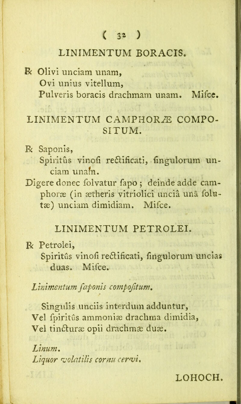 ( 3* ) LINIMENTUM SORACIS. R Olivi unciam unam. Ovi unius vitellum, Pulveris boracis drachmam unam. Mifce. LINIMENTUM CAMPHORJE COMPO- SITUM. R Saponis, Spiritus vinoli reflificati, fingulorum un- ciam unafn. Digere donec folvatur fapo ; deinde adde cam- phorae (in aetheris vitriolici uncia una folu- tae) unciam dimidiam. Mifce. LINIMENTUM PETROLEI. R Petrolei, Spiritus vinoli re&ificati, fingulorum uncias duas. Mifce. Linimentum faponis compojitum. Singulis unciis interdum adduntur, Vel fpiritus ammoniae drachma dimidia, Vel tinfturae opii drachmae duae. Linum. Liquor volatilis cornu cervi, LOHOCH. -L