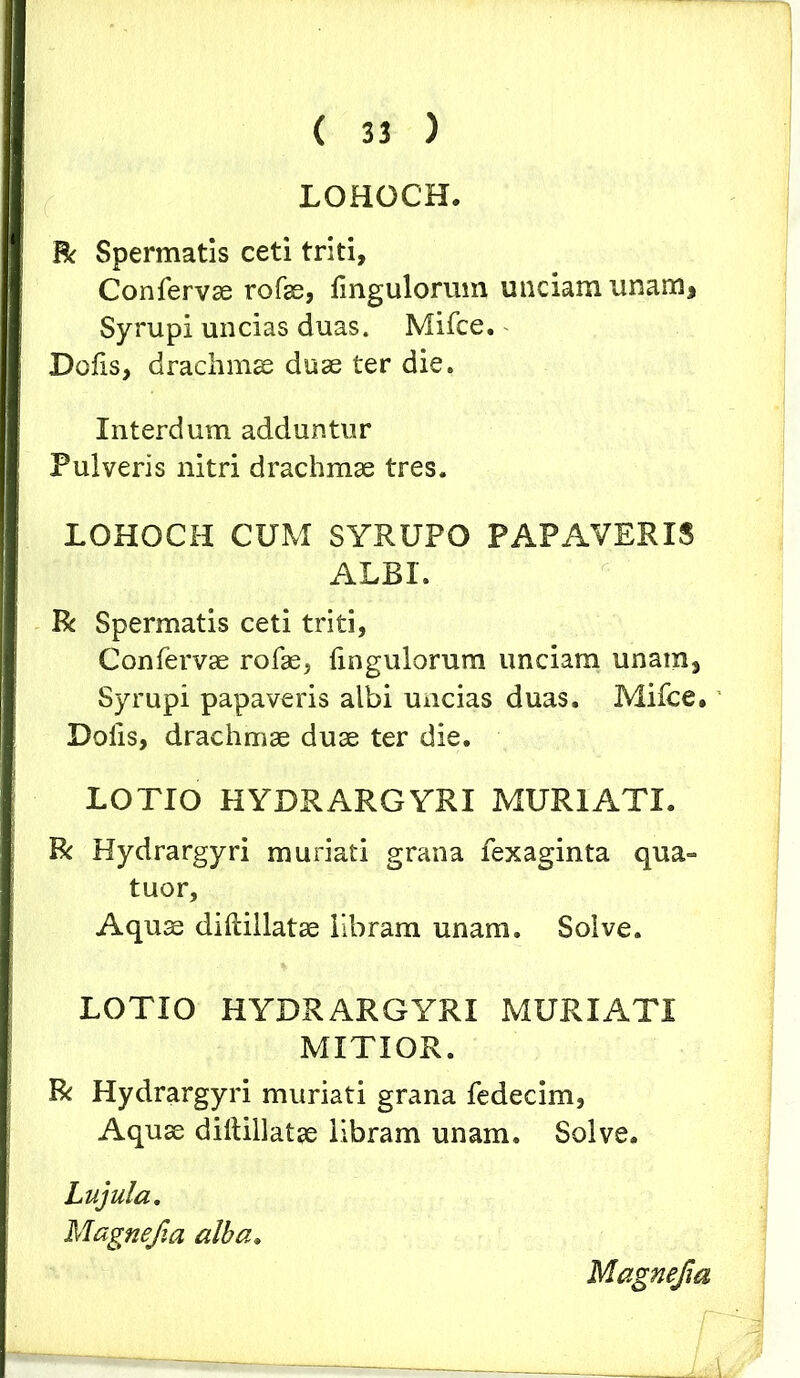 LOHOCH. R Spermatis ceti triti. Confervae rofae, Ungulorum unciam unam, Syrupi uncias duas. Mifce. Dofis, drachmae duae ter die. Interdum adduntur Pulveris nitri drachmae tres. LOHOCH CUM SYRUPO PAPAVERIS ALBI. R Spermatis ceti triti, Confei^vae rofae, fingulorum unciam unam, Syrupi papaveris albi uncias duas. Mifce, Dolis, drachmae duae ter die. LOTIO HYDRARGYRI MUR1ATI. R Hydrargyri muriati grana fexaginta qua» tuor. Aquae dillillatae libram unam. Solve. LOTIO HYDRARGYRI MURIATI MITIOR. R Hydrargyri muriati grana fedecim, Aquae diltillatae libram unam. Solve. Lujula. Magnefia, alba. Magnefm