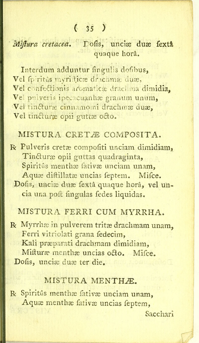 Miftura cretacea. Tofis, unciae duae fextl quaque hor&. Interdum adduntur lingulis dofbus, Vel fp‘ritus myri dicae drachmae duae, Vel confeilionis aromaticae drachma dimidia, Vel pulveris ipeeacuanhae granum unum, Vei tindturse cinnamomi drachmae duae. Vel tindlurje opii guttae o&o. MISTURA CRETES COMPOSITA. R Pulveris cretae compofiti unciam dimidiam, Tindlurae opii guttas quadraginta. Spiritus menthae fativae unciam unam. Aquae diftillatae uncias feptem. Mifce. Dolis, unciae duae fexta quaque hora, vel un- cia una pofl lingulas fedes liquidas. MISTURA FERRI CUM MYRRHA. R Myrrhae in pulverem tritae drachmam unam, Ferri vitriolati grana fedecim, Kali praeparati drachmam dimidiam, Miftura? menthae uncias 06I0. Mifce. Dolis, unciae duae ter die. MISTURA MENTHiE. R Spiritus menthae fati vas unciam unam, Aquae menthae fativae uncias feptem, Sacchari