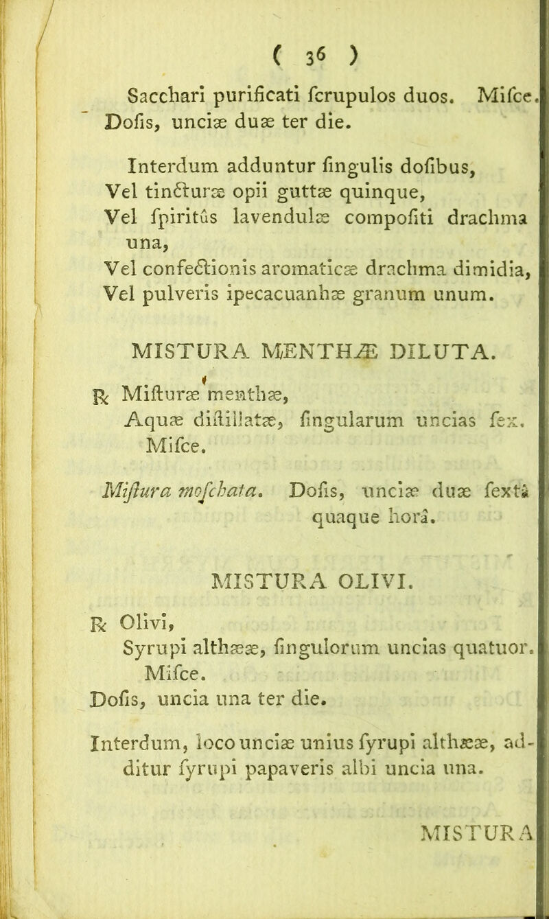 Sacchari purificati fcrupulos duos. Mifce Dolis, unciae duae ter die. Interdum adduntur lingulis dofibus, Vel tin&urse opii guttae quinque, Vel fpiritus lavendulse compofiti drachma una, Vel confedlionis aromaticae drachma dimidia, Vel pulveris ipecacuanhae granum unum. MISTURA MENTHAE DILUTA. & Millurae mentha, Aquae diilillatse, fingularum uncias fex. Mifce. Miftura mofchata. Dofis, unciae duae fexti quaque hora. MISTURA OLIVI. R Olivi, Syrupi althaeae, fingulorum uncias quatuor. Mifce. Dofis, uncia una ter die. Interdum, loco unciae unius fyrupi althaeae, ad- ditur fyrupi papaveris albi uncia una.