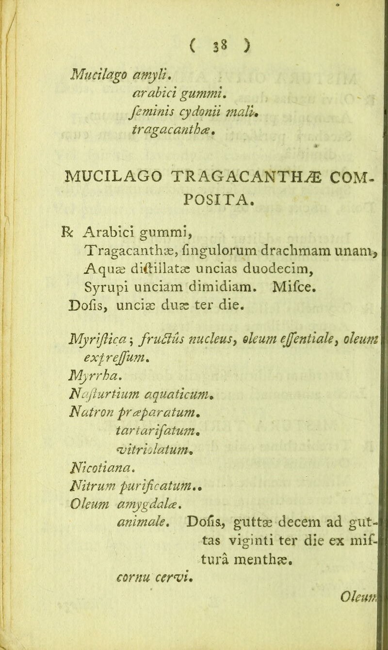 Mucilago amyli. arabici gummi. feminis cydonii mali* tragacantha. MUCILAGO TRAGACANTHAE COM- POSITA. R Arabici gummi, Tragacanthas, flngulorum drachmam unam. Aquae didiilatac uncias duodecim, Syrupi unciam dimidiam. Mifce. Dofis, unciae duas ter die. Myriftica ; fru&us nucleus, oleum ejfentiale} oleum exfreffum. Myrrha. Nc'fturtium aquaticum. Natron praparatum. tartarifatum• *zntriolatum. Ni coti ana. 1 Nitrum, purificatum.. Oleum amygdala. animale. Dofis, guttae decem ad gut- tas viginti ter die ex mif- tura menthas. cornu cervi. Oleun,