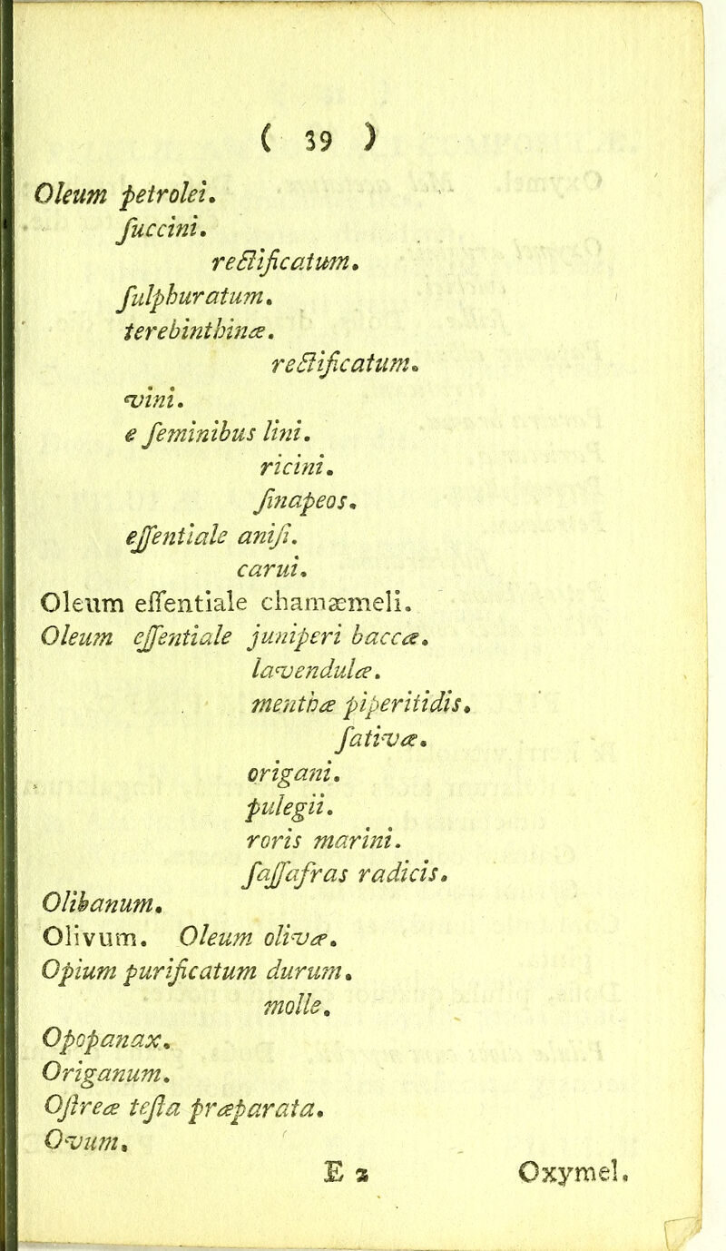 Oleum petrolei. fuccini. reBificatmn. fulphuratum. terebinthina. reSHficatum. vini, e feminibus lini, ricini. fmapeos, ejfentiale anifi. carui. Oleum effentiale chamaemeli. Oleum ejfentiale juniperi bacca. lavendula. mentha piperitidis♦ fativa. origani, pulegii, roris marini, fajfafras radicis, Olihanum, Olivum. Oleum oliva, Opium purificatum durum. molle, Opopanax, Origanum. OJlrea tefta praparata. Ovum, E 2 Oxymel,