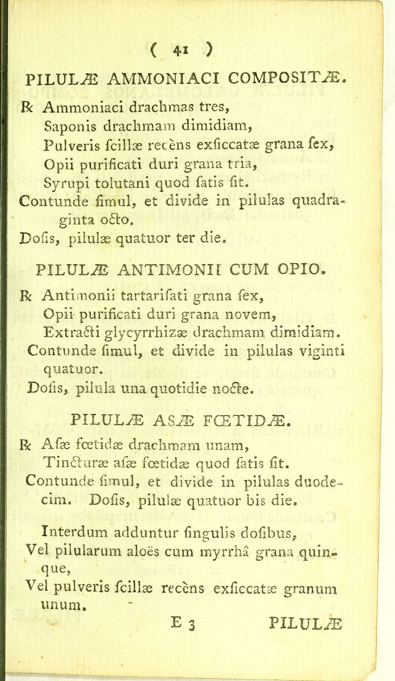 ( 4-1 ) PILULA AMMONIACI COMPOSITA. R Ammoniaci drachmas tres, Saponis drachmam dimidiam, Pulveris fcillae recens exficcatae grana fex. Opii purificati duri grana tria, Syrupi tolutani quod fatis fit. Contunde fimul, et divide in pilulas quadra- ginta o£lo. Dofis, pilulae quatuor ter die. PILULiE ANTIMONII CUM OPIO. R Antimonii tartarifati grana fex. Opii purificati duri grana novem, Extrafti glycyrrhizse drachmam dimidiam. Contunde fimul, et divide in pilulas viginti quatuor. Dofis, pilula una quotidie no&e. PILULA ASM FCETIDM. R Afae foetidae drachmam unam, Tindturse afae foetidae quod fatis fit. Contunde fimul, et divide in pilulas duode- cim. Dofis, pilulae quatuor bis die. Interdum adduntur fingulis dofibus, Vel pilularum aloes cum myrrha grana quin- que, Vel pulveris fcillse recens exficcatae granum unum. E 3 PILULiE