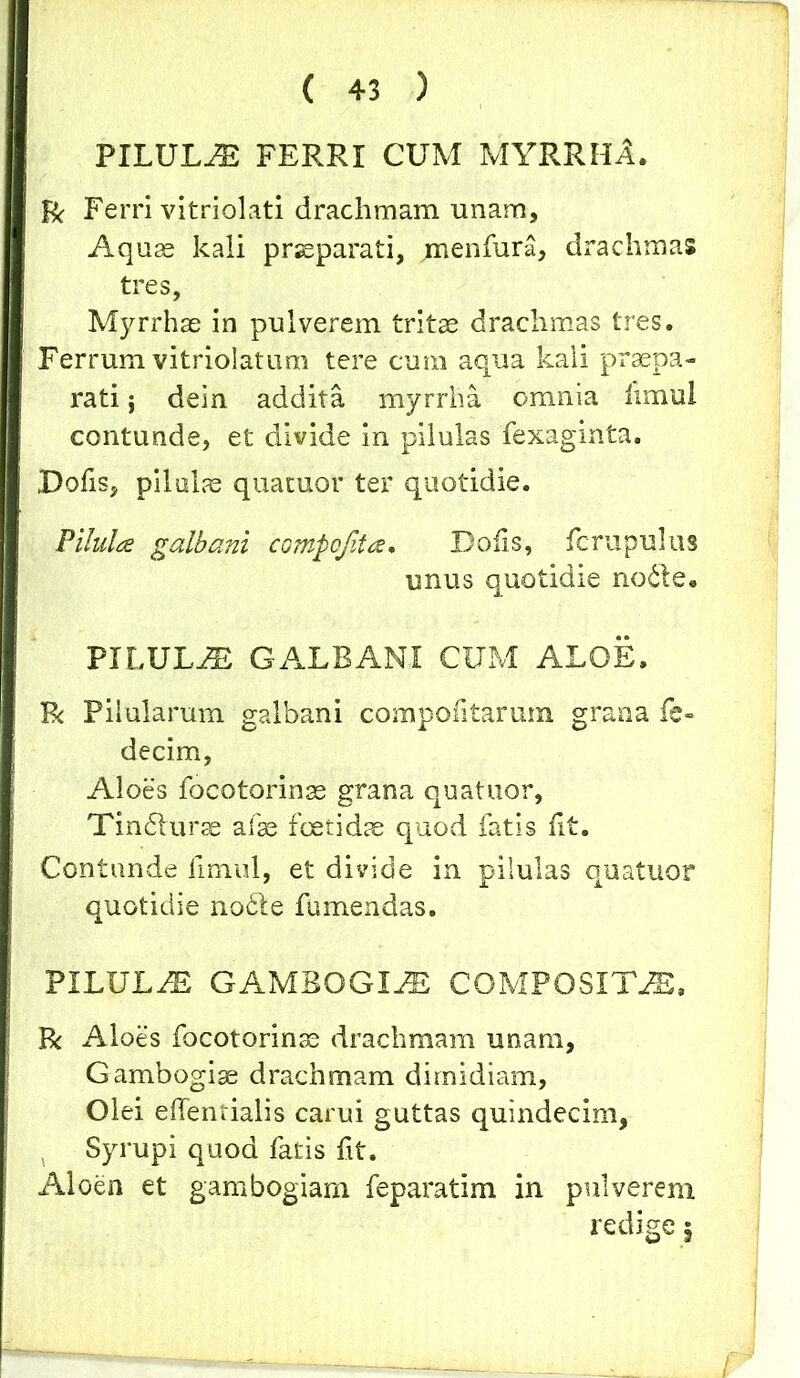 PILULA FERRI CUM MYRRHA. R Ferri vitriolati drachmam unam. Aquae kali praeparati, menfura, drachmas tres, Myrrhae in pulverem tritae drachmas tres. Ferrum vitriolatum tere cum aqua kali praepa- rati $ dein addita myrrha omnia limul contunde, et divide in pilulas fexaginta. Tofis, pilulae quatuor ter quotidie. Pilula galbani compo/ita. Dofis, fcrupulus unus quotidie node. PILULiE GALBANI CUM ALOE. Bc Pilularum galbani compofitarura grana fe» decim, Aloes focotorinae grana quatuor, Tindurae afae foetidae quod fatis fit. Contunde fimul, et divide in pilulas quatuor quotidie node fumendas. PILULAS GAMBOGIAS COMPOSITAE, R Aloes focotorinae drachmam unam, Gambogiae drachmam dimidiam. Olei effentialis carui guttas quindecim, Syrupi quod fatis ftt. Aloen et gambogiam feparatim in pulverem redige $ i