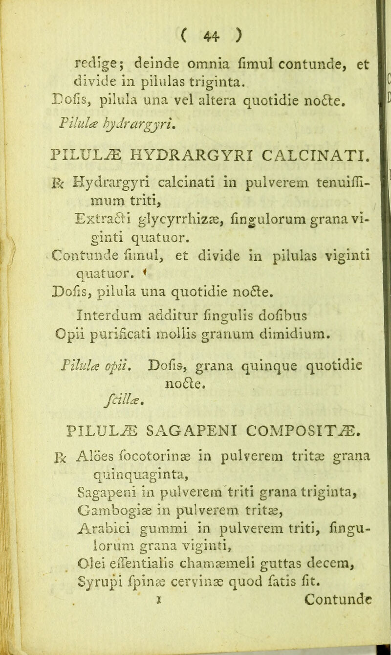 redige; deinde omnia fmvul contunde, et divide in pilulas triginta. Dolis, pilula una vel altera quotidie no£te. Pilula hydrargyri. PILULAE HYDRARGYRI CALCINATI. R Hydrargyri calcinati in pulverem tenuiln- mum triti. Extrahi glycyrrhizae, fingulorum grana vi- ginti quatuor. Contunde limul, et divide in pilulas viginti quatuor. < Dofis, pilula una quotidie no<5le. Interdum additur lingulis dolibus Opii puriiicati mollis granum dimidium. Pilula opii. Dolis, grana quinque quotidie no6ie. J'cilia, PILULJE SAGAPENI COMPOSITAE. Aloes focotorinae in pulverem tritae grana quinquaginta, Sagapeni in pulverem triti grana triginta, Gambogise in pulverem tritae, Arabici gummi in pulverem triti, Ungu- lorum grana viginti. Olei edentialis chamaemeli guttas decem, Syrupi fpinas cervinae oAuod fatis fit. i Contunde