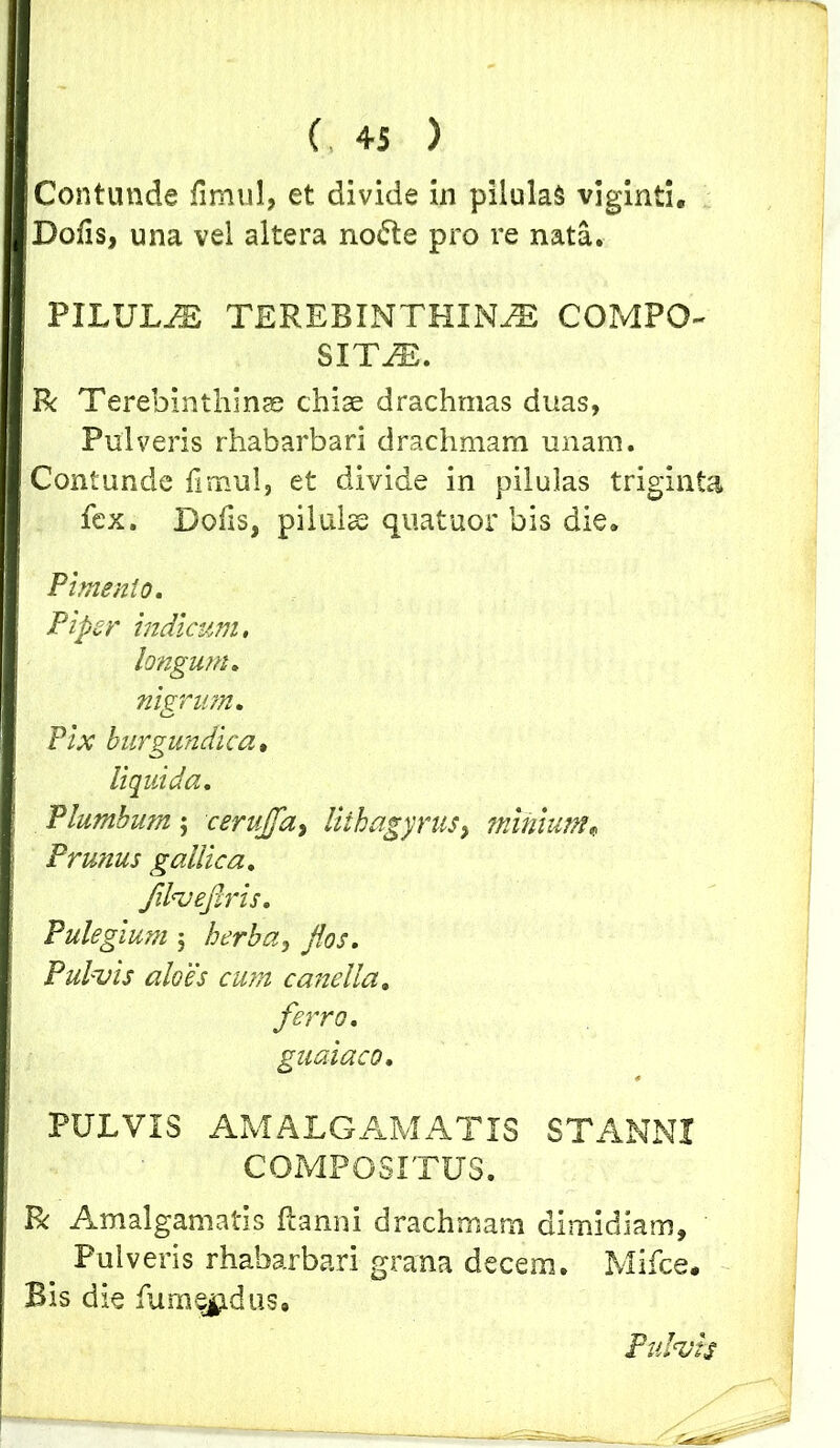 Contunde fimul, et divide in pilulas viginti. Dofis, una vei altera no£te pro re nata. PILULA TEREBINTHINA COMPO- SITA. Tk Terebinthinae chiae drachmas duas, Pulveris rhabarbari drachmam unam. Contunde fimul, et divide in pilulas triginta fex. Defis, pilulse quatuor bis die. Pimento. Pipet' indicum, longutn. nigrum. Pix burgundica. liquida. Plumbum j cervjfa, liihagyrus, minium* P rutius gallica. JilveJlris. Pulegium; /0/. Pulvis aloes cum caneUa. ferro. guaiaco, PULVIS AMALGAMATIS STANNI COMPOSITUS. R Amalgamatis ftanni drachmam dimidiam. Pulveris rhabarbari grana decem. Mifce, Bis die fume^dus.