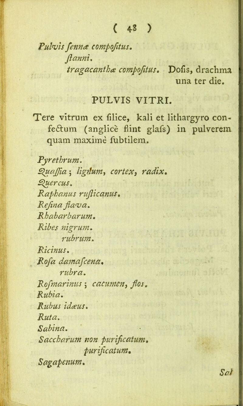 Pulvis fennee compofitus. Jlanni. tragacantha compofitus. Dofis, drachma una ter die. PULVIS VITRI. Tere vitrum ex filice, kali et lithargyro con- fectum (anglice fiint glafs) in pulverem quam maxime fubtilem. Pyrethrum. Quafiia ; UgAum, cortex, radix. Quercus. Raphanus rufticanus. Refina flava. Rhabarharum. Ribes nigrum. rubrum. Ricinus. Rofa damafcena. rubra. Rofmarinus ; cacumen, Rubia. Rubus idaus. Ruta. Sabina. Baccharum non purificatum, purificatum• Sagapenum. Sal