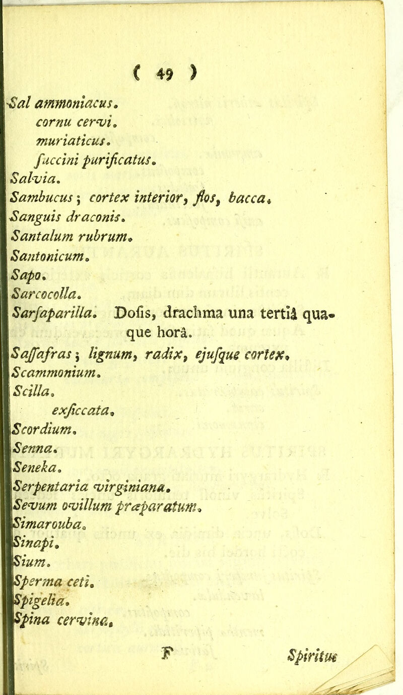 Sal ammaniacus. cornu cervi. muriaticus, fuccini purificatus• Salvia. Sambucus; cortex interior, fios9 bacca« Sanguis draconis. Santalum rubrum» Santonicum. Sapo. S areo colla. Sarfaparilla. Dofis, drachma una tertii qua- Sajfafras; lignum9 radix, ejufque cortex» Scammonium. Scilla. exficcata» i Scordium. Senna. Seneka. Serpentana virginiana. Sevum ovillum praparatum. Simaroubaa Sinapi. Sium. Spsrma ceti. Spigelia• SJpwa cervina. que hora. F