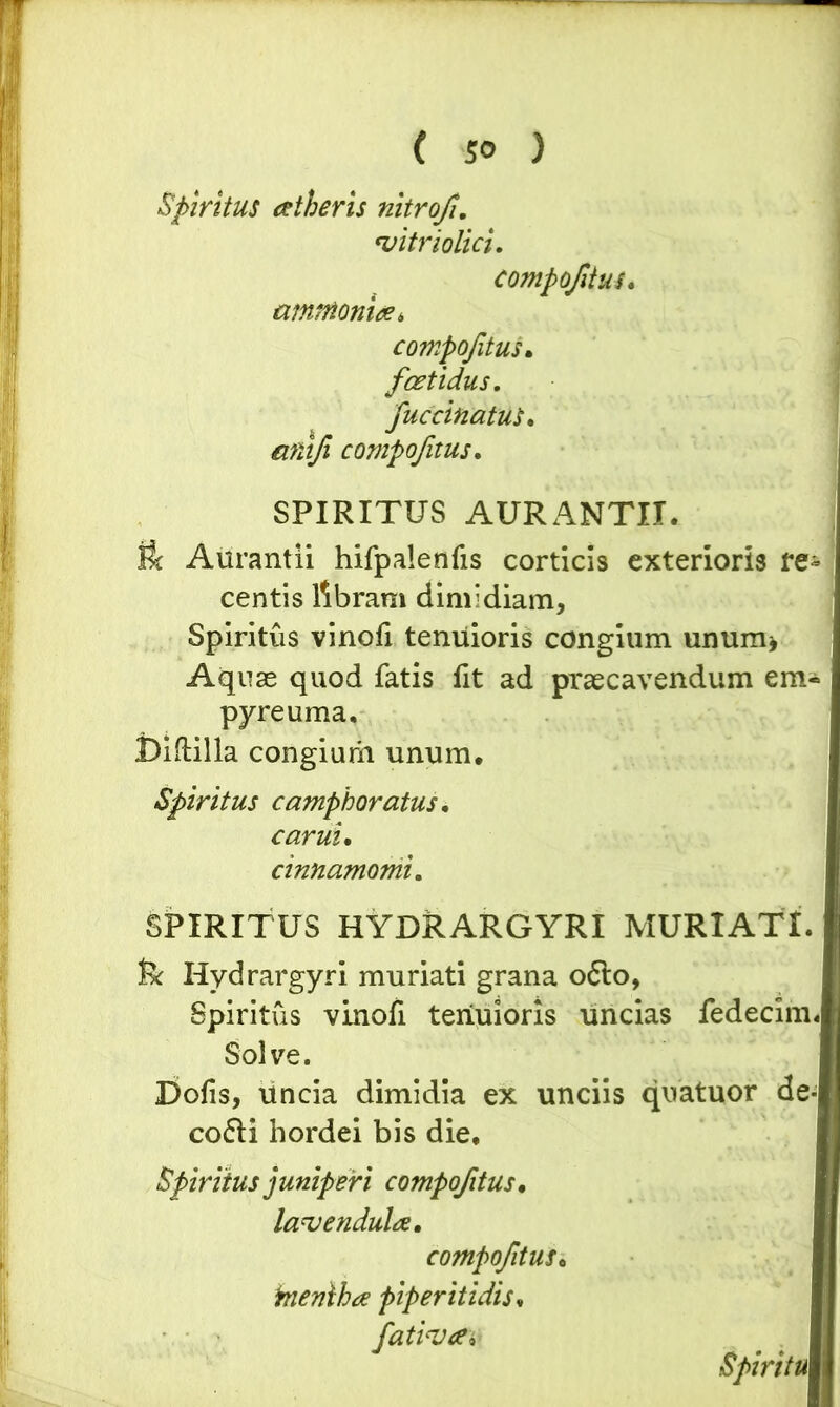 Spiritus aetheris nitro/. 'vitriolici. compo/itus. ammoniae, compo/itus• foetidus, fuccinatus. compo/itus. SPIRITUS AURANTII, ft Aurantii hifpalenfis corticis exterioris re- centis libram dimidiam. Spiritus vinofi tenuioris congium unum» Aquas quod fatis fit ad praecavendum em- pyreuma, JDiftilla congium unum. Spiritus camphoratus. carui. cinnamomi. SPIRITUS HYDRARGYRI MURI ATI. fe Hydrargyri muriati grana 06I0, Spiritus vinofi tenuioris uncias fedecim. Solve. Dofis, uncia dimidia ex unciis cofli hordei bis die. Spiritus juniperi compo/itus. lauendulae. compo/itus• inenlha piperitidis, fativa* quatuor de