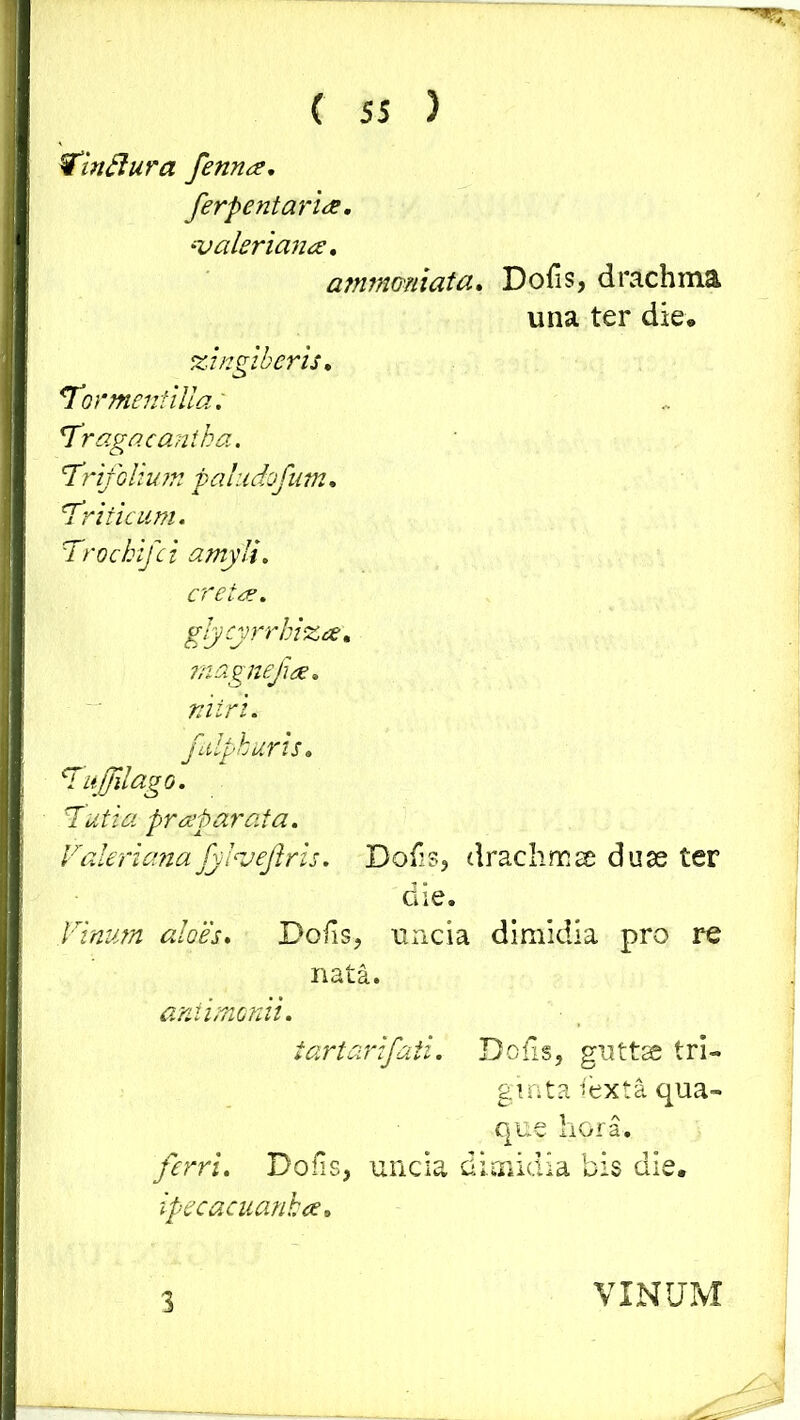 Win fi ur a fennee. ferpentaria. valeriana, a?n?nomata. Dolis, drachma una ter die, zingiberis, Tormenfilla; 'Tragacantha. Trifolium pahtdofum. Triticum. Trochi]ci amyli. creta. glycyrrhiza. magnefuie. nitri, fulphuris. Tuffilago. Tutia praparata. Valeriana fylvejlris. Dolis, drachma dua ter die. Vinum aloes. Dolis, uncia dimidia pro re nata. antimonii. tartarifati. Dolis, guttse tri- ginta iexta qua- que hora. ferri. Dolis, uncia dimidia bis die. ipecacuanha. 3 VINUM