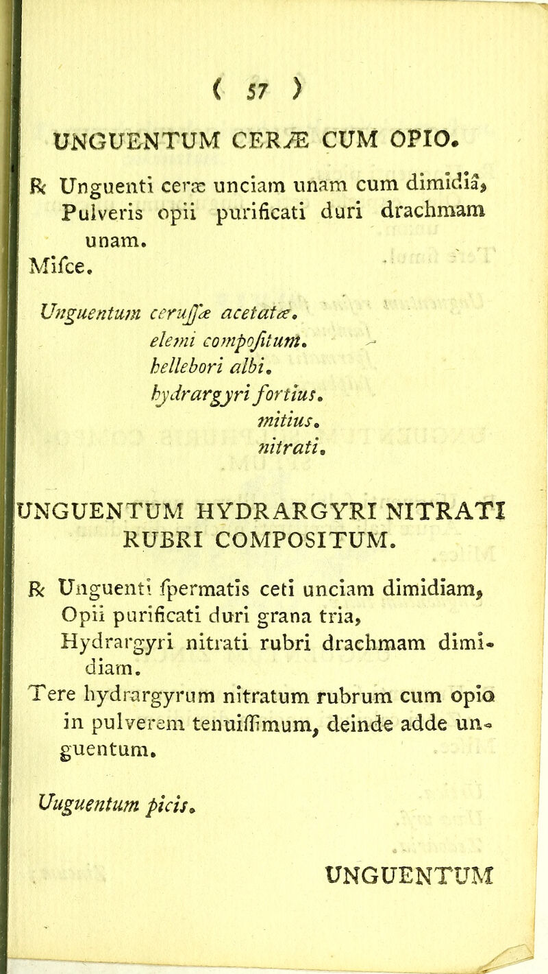 I UNGUENTUM CERJE CUM OPIO. ft Unguenti cerae unciam unam cum dimidia, Puiveris opii purificati duri drachmam unam. Mifce. Unguentum cerujpe acetata, elemi compqfitunt, hellebori albi, hydrargyri fortius, mitius, nitrati, UNGUENTUM HYDRARGYRI NITRATI RUBRI COMPOSITUM. R Unguenti fpermatis ceti unciam dimidiam, Opii purificati duri grana tria, Hydrargyri nitrati rubri draehmam dimi« diam. Tere hydrargyrum nitratum rubrum cum opio in pulverem tenuiflimum, deinde adde un« guentum. Unguentum picis,