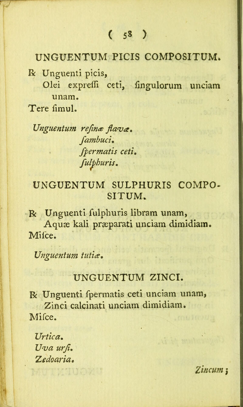 UNGUENTUM PICIS COMPOSITUM* R Unguenti picis, Olei exprefli ceti, fingulorum unciam unam. Tere fimul. Unguentum refinge flava* fambuci. fpermatis ceti, fulphuris, UNGUENTUM SULPHURIS COMPO- SITUM. Bi Unguenti fulphuris libram unam, Aquae kali praeparati unciam dimidiam. Mi Ice. Unguentum tutice, UNGUENTUM ZINCI. R Unguenti fpermatis ceti unciam unam. Zinci calcinati unciam dimidiam. Mifce. Urtica. Uva urfl, Zedoaria, Zincum