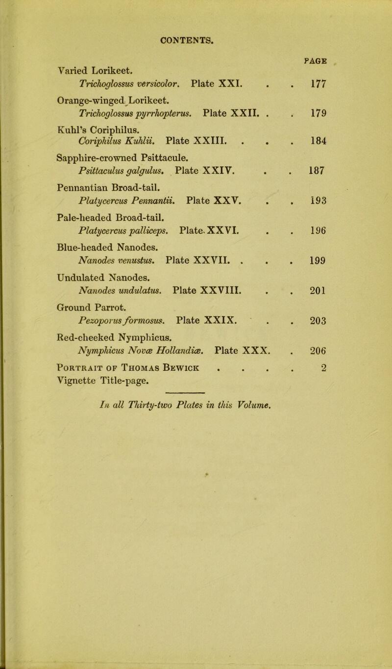 Varied Lorikeet. Trichoglossus versicolor. Plate XXL PAGE . 177 Orange-winged^^Lorikeet. Trichoglossus pyrrhopterus. Plate XXII. . . 179 KuhPs Coriphilus. Coriphilus Kufdii. Plate XXIII. . , . 184 Sapphire-crowned Psittacule. Psittaculzis galgulus. Plate XXIV. . 187 Pennantian Broad-tail. Platycercus Pennardii. Plate XXV. . 193 Pale-headed Broad-tail. Platycercus palliceps. Plate. XXVI. 196 Blue-headed Nanodes. Nanodes venustus. Plate XXVII. . . 199 Undulated Nanodes. Nanodes undulatus. Plate XXVIII. . 201 Ground Parrot. Pezoporus formosus. Plate XXIX. . 203 Red-cheeked Nymphicus. Nymphicus Novcb Hollandice. Plate XXX. . 206 Portrait of Thomas Bewick 2 Vignette Title-page. In all ThiHy-two Plates in this Volume.