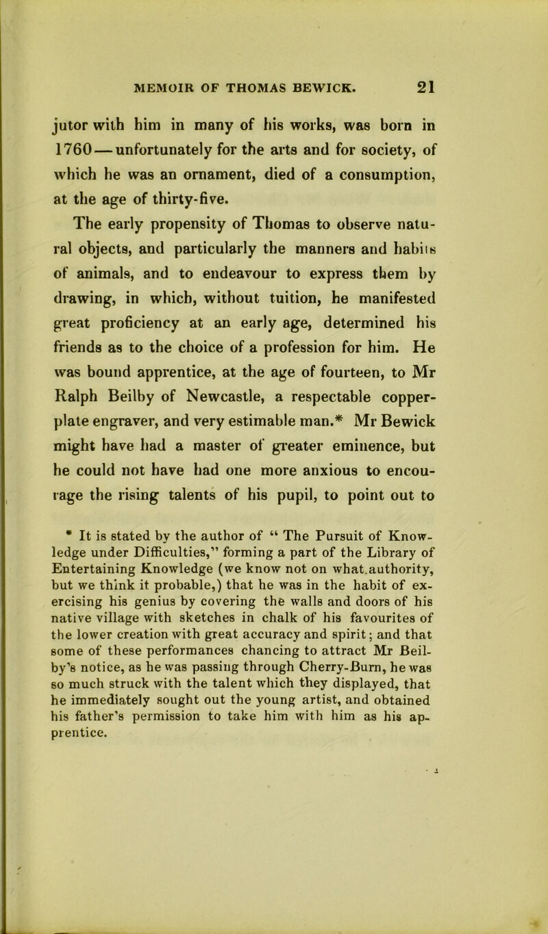 jutor with him in many of his works, was born in 1760 — unfortunately for the arts and for society, of which he was an ornament, died of a consumption, at the age of thirty-five. The early propensity of Thomas to observe natu- ral objects, and particularly the manners and habiis of animals, and to endeavour to express them by drawing, in which, without tuition, he manifested great proficiency at an early age, determined his friends as to the choice of a profession for him. He was bound apprentice, at the age of fourteen, to Mr Ralph Beilby of Newcastle, a respectable copper- plate engraver, and very estimable man.* Mr Bewick might have had a master of gi'eater eminence, but he could not have had one more anxious to encou- rage the rising talents of his pupil, to point out to • It is stated by the author of “ The Pursuit of Know- ledge under Difficulties,” forming a part of the Library of Entertaining Knowledge (we know not on what.authority, but we think it probable,) that he was in the habit of ex- ercising his genius by covering the walls and doors of his native village with sketches in chalk of his favourites of the lower creation with great accuracy and spirit; and that some of these performances chancing to attract Mr Beil- by’s notice, as he was passing through Cherry-Burn, he was so much struck with the talent which they displayed, that he immediately sought out the young artist, and obtained his father’s permission to take him with him as his ap- prentice.