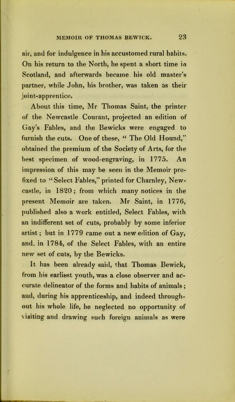 air, and for indulgence in his accustomed rural habits. On his return to the North, he spent a short time in Scotland, and afterwards became his old master’s partner, while John, his brother, was taken as their joint-apprentice. About this time, Mr Thomas Saint, the printer of the Newcastle Courant, projected an edition of Gay’s Fables, and the Bewicks were engaged to furnish the cuts. One of these, “ The Old Hound,” obtained the premium of the Society of Arts, for the best specimen of wood-engraving, in 1775. An impression of this may be seen in the Memoir pre- fixed to “Select Fables,” printed for Charnley, New- castle, in 1820; from which many notices in the present Memoir are taken. Mr Saint, in 1776, published also a work entitled. Select Fables, with an indifferent set of cuts, probably by some inferior artist; but in 1779 came out a new edition of Gay, and, in 1784, of the Select Fables, with an entire new set of cuts, by the Bewicks. It has been already said, that Thomas Bewick, from his earliest youth, was a close observer and ac- curate delineator of the forms and habits of animals ; and, during his apprenticeship, and indeed through- out his whole life, he neglected no opportunity of visiting and drawing such foreign animals as were