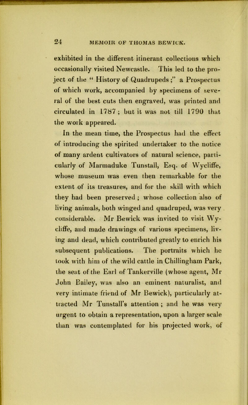 exhibited in the different itinerant collections which occasionally visited Newcastle. This led to the pro- ject of the “ History of Quadrupeds;” a Prospectus of which work, accompanied hy specimens of seve- ral of the best cuts then engraved, was printed and circulated in 1787 ; but it was not till 1790 that the work appeared. In the mean time, the Prospectus had the effect of introducing the spirited undertaker to the notice of many ardent cultivators of natural science, parti- cularly of Marmaduke Tunstall, Esq. of Wycliffe, whose museum was even then remarkable for the extent of its treasures, and f<n’ the skill with which they had been preserved ; whose collection also of living animals, both winged and quadruped, was very considerable. Mr Bewick was invited to visit Wy- cliffe, and made drawings of various specimens, liv- ing and dead, which contributed greatly to enrich his subsequent publications. The portraits which he took with him of the wild cattle in Chillingham Park, the seat of the Earl of Tankerville (whose agent, Mr John Bailey, was also an eminent naturalist, and very intimate friend of Mr Bewick), particularly at- tracted Mr Tunstall’s attention ; and he was very urgent to obtain a representation, upon a larger scale than was contemplated for his projected work, of