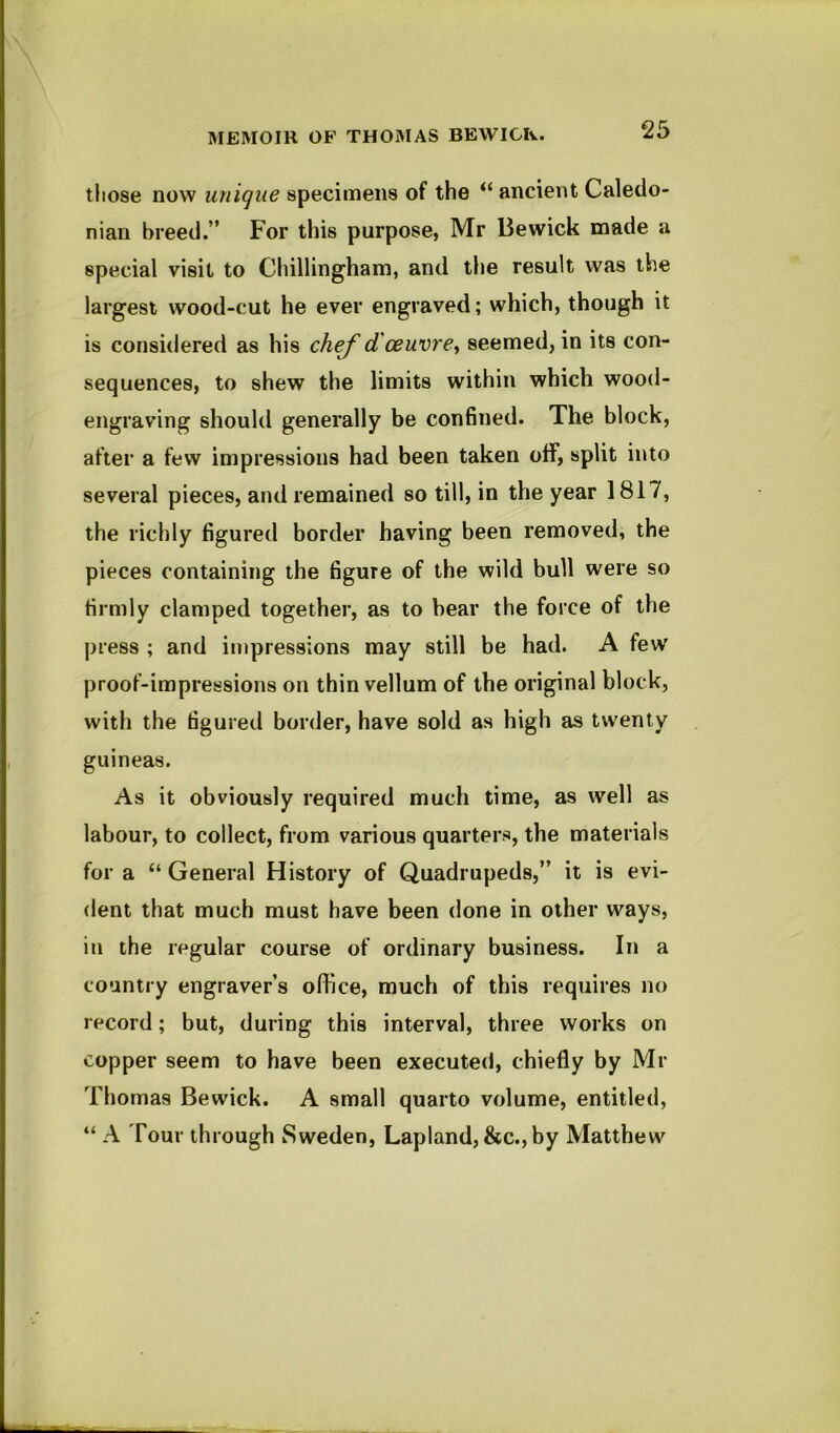 those now unique specimens of the “ ancient Caledo- nian breed.” For this purpose, Mr Bewick made a special visit to Chillingham, and the result was the largest wood-cut he ever engraved; which, though it is considered as his chef d'oeuvre^ seemed, in its con- sequences, to shew the limits within which wood- engraving should generally be confined. The block, after a few impressions had been taken off, split into several pieces, and remained so till, in the year 1817, the richly figured border having been removed, the pieces containing the figure of the wild bull were so firmly clamped together, as to hear the force of the press ; and impressions may still be had. A few proof-impressions on thin vellum of the original block, with the figured border, have sold as high as twenty guineas. As it obviously required much time, as well as labour, to collect, from various quarters, the materials for a “ General History of Quadrupeds,” it is evi- dent that much must have been done in other ways, in the regular course of ordinary business. In a country engraver’s office, much of this requires no record; but, during this interval, three works on copper seem to have been executed, chiefly by Mr Thomas Bewick. A small quarto volume, entitled, “ A Tour through Sweden, Lapland, &c., by Matthew