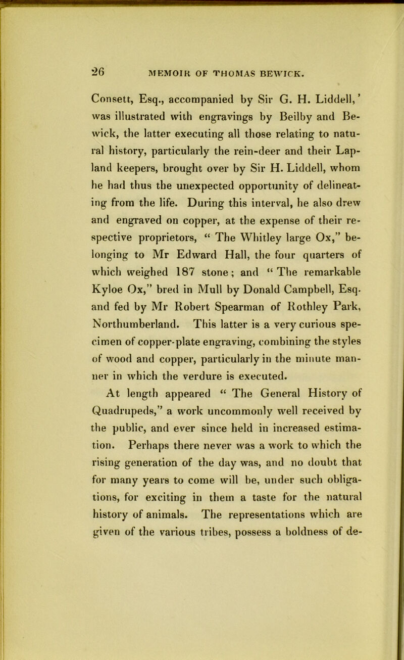 Consett, Esq., accompanied by Sir G. H. Liddell, ’ was illustrated with engravings by Beilby and Be- wick, the latter executing all those relating to natu- ral history, particularly the rein-deer and their Lap- land keepers, brought over by Sir H. Liddell, whom he had thus the unexpected opportunity of delineat- ing from the life. During this interval, he also drew and engraved on copper, at the expense of their re- spective proprietors, “ The Whitley large Ox,” be- longing to Mr Edward Hall, the four quarters of which weighed 187 stone; and “The remarkable Kyloe Ox,” bred in Mull by Donald Campbell, Esq. and fed by Mr Robert Spearman of Rothley Park, Northumberland. This latter is a very curious spe- cimen of copper-plate engraving, combining the styles of wood and copper, particularly in the minute man- ner in which the verdure is executed. At length appeared “ The General History of Quadrupeds,” a work uncommonly well received by the public, and ever since held in increased estima- tion. Perhaps there never was a work to which the rising generation of the day was, and no doubt that for many years to come will be, under such obliga- tions, for exciting in them a taste for the natural history of animals. The representations which are given of the various tribes, possess a boldness of de-