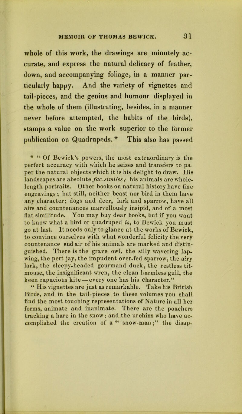 whole of this work, the drawings are minutely ac- curate, and express the natural delicacy of feather, down, and accompanying foliage, in a manner par- ticularly happy. And the variety of vignettes and tail-pieces, and the genius and humour displayed in the whole of them (illustrating, besides, in a manner never before attempted, the habits of the birds), stamps a value on the work superior to the former publication on Quadrupeds. * This also has passed * “ Of Bewick’s powers, the most extraordinary is the perfect accuracy with which he seizes and transfers to pa- per the natural objects which it is his delight to draw. His landscapes are absolute/ac-si«ii/es; his animals are whole- length portraits. Other books on natural history have fine engravings ; but still, neither beast nor bird in them have any character; dogs and deer, lark and sparrow, have all airs and countenances marvellously insipid, and of a most flat similitude. You may buy dear books, but if you want to know what a bird or quadruped w, to Bewick you must go at last. It needs only to glance at the works of Bewick, to convince ourselves with what wonderful felicity the very countenance and air of his animals are marked and distin- guished. There is the grave owl, the silly wavering lap- wing, the pert jay, the impudent over-fed sparrow, the airy lark, the sleepy-headed gourmand duck, the restless tit- mouse, the insignificant wren, the clean harmless gull, the keen rapacious kite — every one has his character.” “ His vignettes are just as remarkable. Take his British Birds, and in the tail-pieces to these volumes you shall find the most touching representations of Nature in all her forms, animate and inanimate. There are the poachers tracking a hare in the snow; and.the urchins who have ac- complished the creation of a“ snow-man;” the disap-