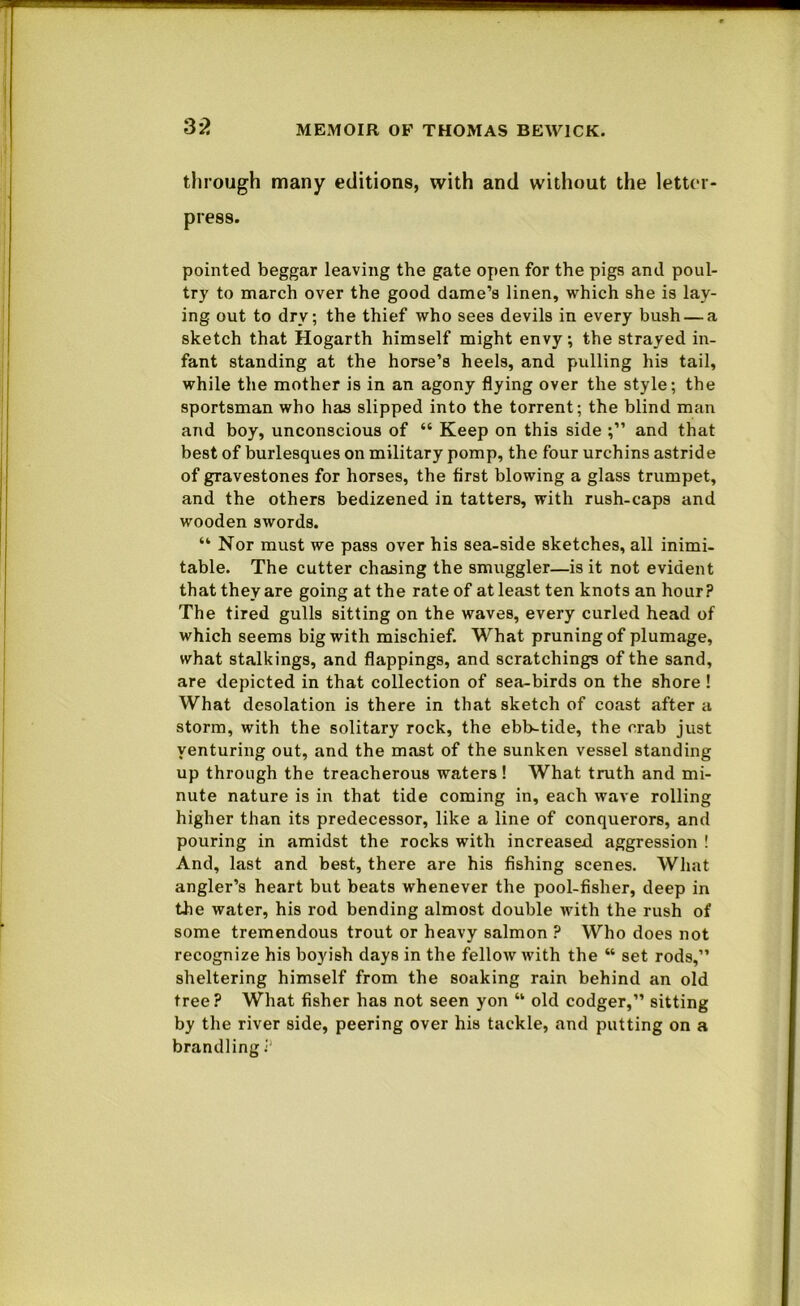 3i> through many editions, with and without the letter- press. pointed beggar leaving the gate open for the pigs and poul- try to march over the good dame’s linen, which she is lay- ing out to dry; the thief who sees devils in every bush — a sketch that Hogarth himself might envy; the strayed in- fant standing at the horse’s heels, and pulling his tail, while the mother is in an agony flying over the style; the sportsman who has slipped into the torrent; the blind man and boy, unconscious of “ Keep on this side and that best of burlesques on military pomp, the four urchins astride of gravestones for horses, the first blowing a glass trumpet, and the others bedizened in tatters, with rush-caps and wooden swords. “ Nor must we pass over his sea-side sketches, all inimi- table. The cutter chasing the smuggler—is it not evident that they are going at the rate of at least ten knots an hour? The tired gulls sitting on the waves, every curled head of which seems big with mischief. What pruning of plumage, what stalkings, and flappings, and scratchings of the sand, are depicted in that collection of sea-birds on the shore ! What desolation is there in that sketch of coast after a storm, with the solitary rock, the ebb-tide, the crab just venturing out, and the mast of the sunken vessel standing up through the treacherous waters! What truth and mi- nute nature is in that tide coming in, each wave rolling higher than its predecessor, like a line of conquerors, and pouring in amidst the rocks with increased aggression ! And, last and best, there are his fishing scenes. What angler’s heart but beats whenever the pool-fisher, deep in the water, his rod bending almost double with the rush of some tremendous trout or heavy salmon ? Who does not recognize his boyish days in the fellow with the “ set rods,” sheltering himself from the soaking rain behind an old tree? What fisher has not seen yon “ old codger,” sitting by the river side, peering over his tackle, and putting on a brandling
