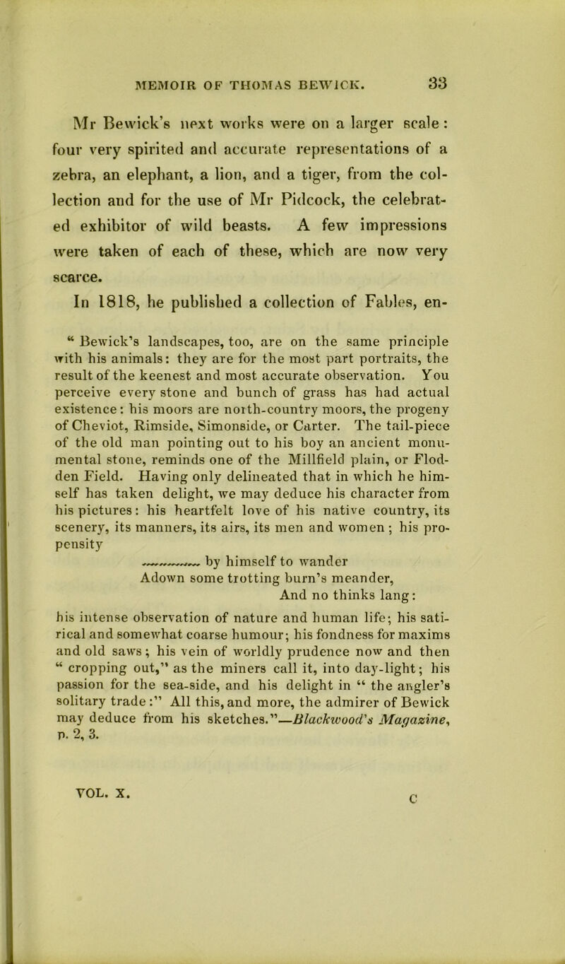 Mr Bewick’s next works were on a larger scale: four very spirited and accurate representations of a zebra, an elephant, a lion, and a tiger, from the col- lection and for the use of Mr Pidcock, the celebrat- ed exhibitor of wild beasts. A few impressions were taken of each of these, which are now very scarce. In 1818, he published a collection of Fables, en- “ Bewick’s landscapes, too, are on the same principle with his animals: they are for the most part portraits, the result of the keenest and most accurate observation. You perceive every stone and bunch of grass has had actual existence : his moors are noith-country moors, the progeny of Cheviot, Rimside, Simonside, or Carter. The tail-piece of the old man pointing out to his boy an ancient monu- mental stone, reminds one of the Millfield plain, or Flod- den Field. Having only delineated that in which he him- self has taken delight, we may deduce his character from his pictures: his heartfelt love of his native country, its scenery, its manners, its airs, its men and women ; his pro- pensity by himself to wander Adown some trotting burn’s meander. And no thinks lang: his intense observation of nature and human life; his sati- rical and somewhat coarse humour; his fondness for maxims and old saws; his vein of worldly prudence now and then “ cropping out,” as the miners call it, into day-light; his passion for the sea-side, and his delight in “ the angler’s solitary trade All this, and more, the admirer of Bewick may deduce from his sketches.”—Blackivood's Magazine^ p. 2, 3. VOL. X. C