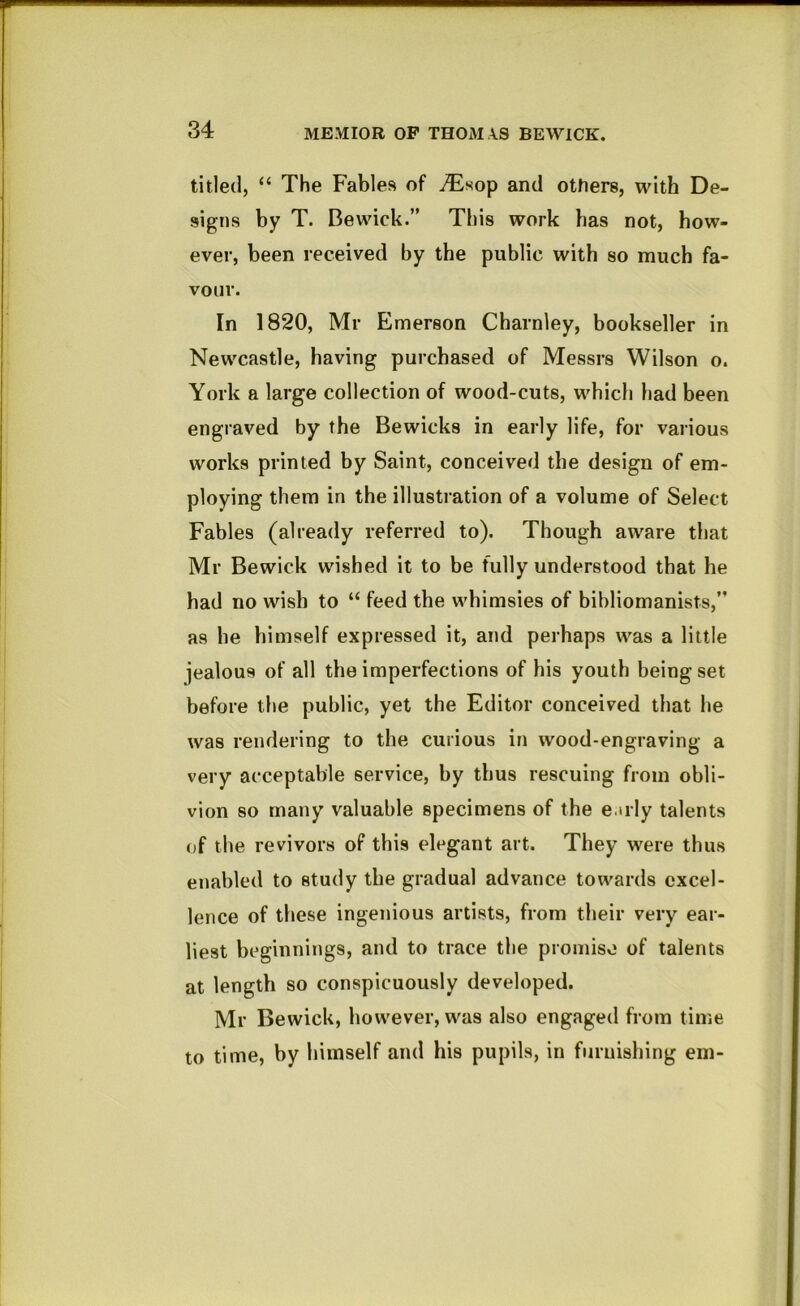 titled, “ The Fables of and others, with De- signs by T. Bewick.” This work has not, how- ever, been received by the public with so much fa- vour. In 1820, Mr Emerson Charnley, bookseller in Newcastle, having purchased of Messrs Wilson o. York a large collection of wood-cuts, which had been engraved by the Bewicks in early life, for various works printed by Saint, conceived the design of em- ploying them in the illustration of a volume of Select Fables (already referred to). Though aware tliat Mr Bewick wished it to be fully understood that he had no wish to “ feed the whimsies of bibliomanists,” as he himself expressed it, and perhaps was a little jealous of all the imperfections of his youth being set before the public, yet the Editor conceived that he was rendering to the curious in wood-engraving a very acceptable service, by thus rescuing from obli- vion so many valuable specimens of the e.uly talents of the revivors of this elegant art. They were thus enabled to study the gradual advance towards excel- lence of these ingenious artists, from their very ear- liest beginnings, and to trace the proiniso of talents at length so conspicuously developed. Mr Bewick, however, was also engaged from time to time, by himself and his pupils, in furnishing em-