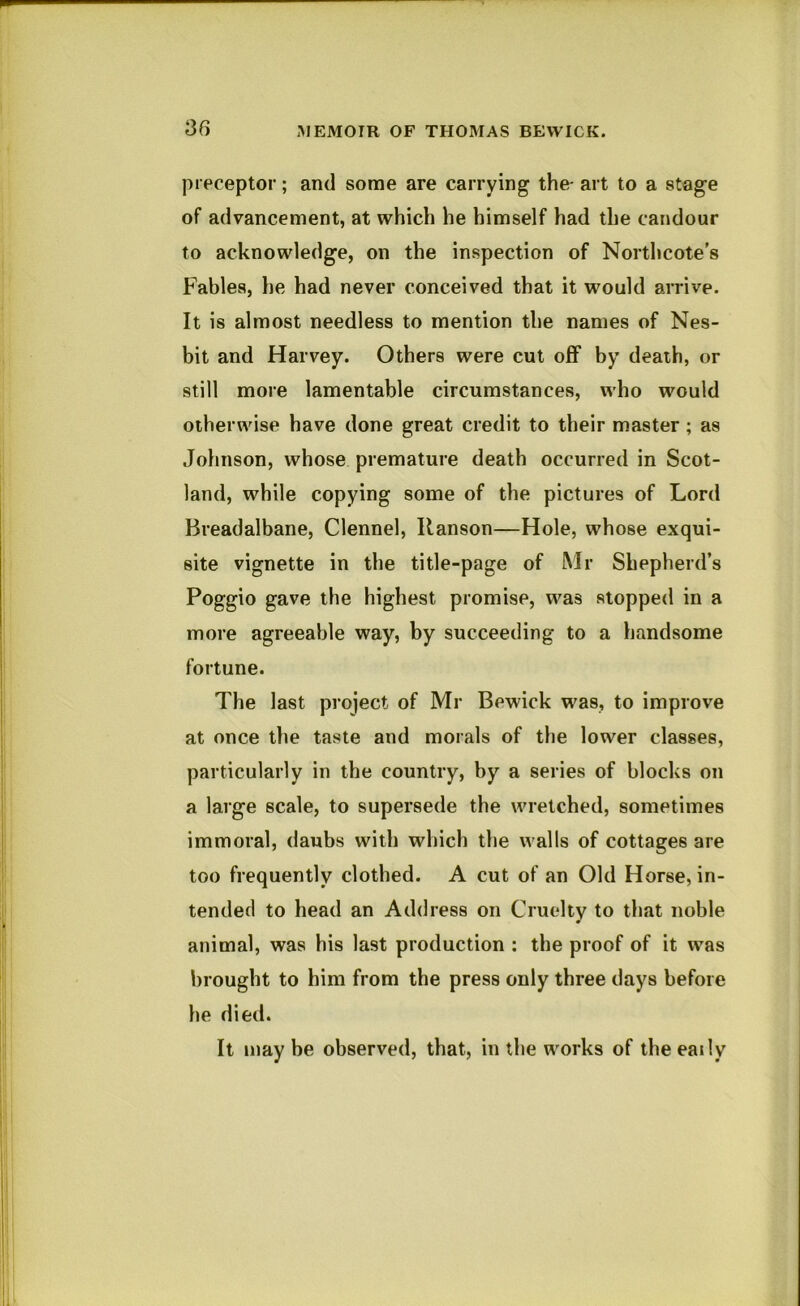 preceptor; and some are carrying the- art to a stage of advancement, at which he himself had the candour to acknowledge, on the inspection of Northcote’s Fables, he had never conceived that it would arrive. It is almost needless to mention the names of Nes- bit and Harvey. Others were cut off by death, or still more lamentable circumstances, who would otherwise have done great credit to their master; as Johnson, whose premature death occurred in Scot- land, while copying some of the pictures of Lord Breadalbane, Clennel, Hanson—Hole, whose exqui- site vignette in the title-page of Mr Shepherd’s Poggio gave the highest promise, was stopped in a more agreeable way, by succeeding to a handsome fortune. The last project of Mr Bewick was, to improve at once the taste and morals of the lower classes, particularly in the country, by a series of blocks on a large scale, to supersede the wretched, sometimes immoral, daubs with which the walls of cottages are too frequently clothed. A cut of an Old Horse, in- tended to head an Address on Cruelty to that noble animal, was his last production : the proof of it was brought to him from the press only three days before he died. It may be observed, that, in the works of the eaily