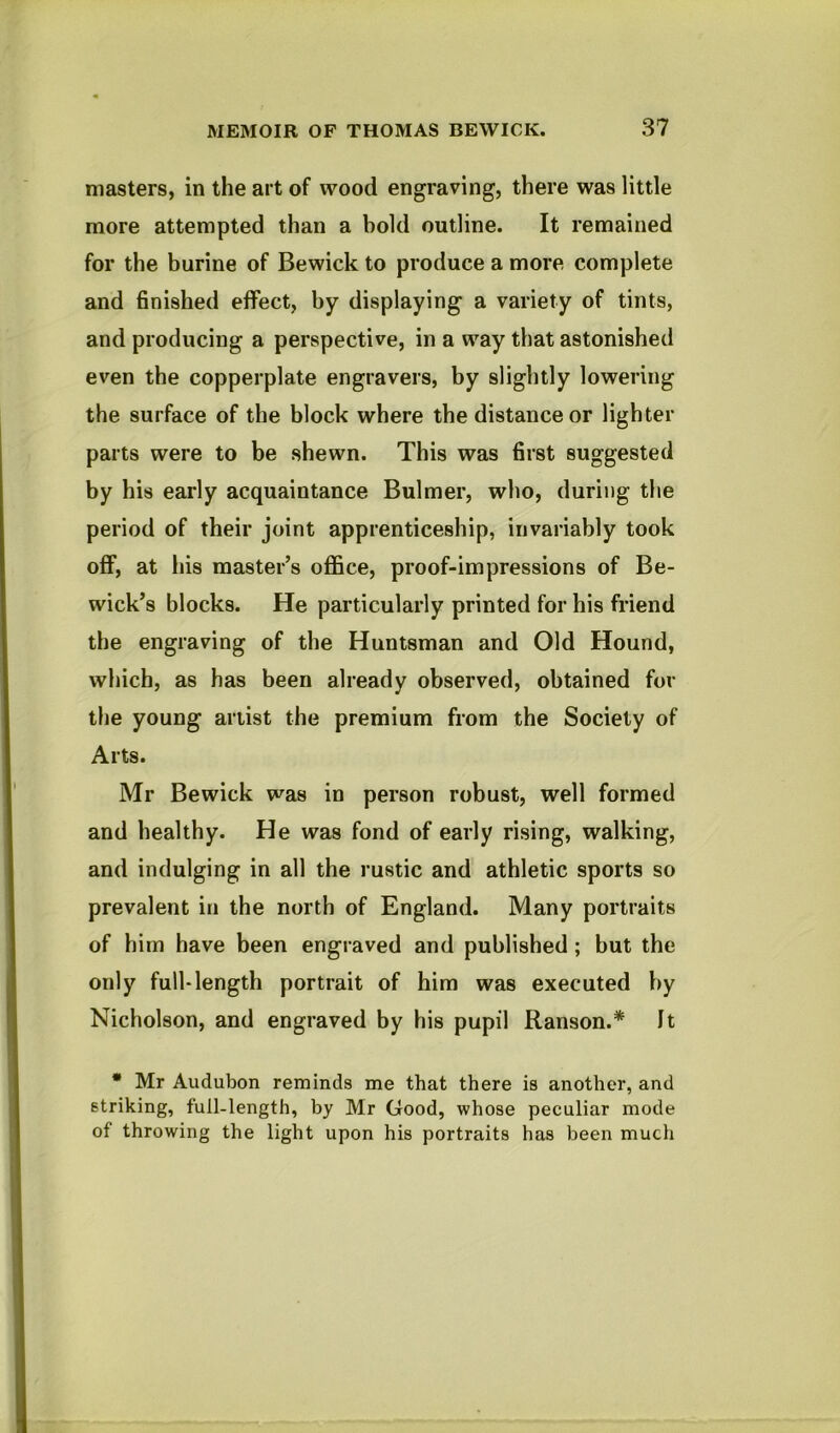 masters, in the art of wood engraving, there was little more attempted than a bold outline. It remained for the burine of Bewick to produce a more complete and finished effect, by displaying a variety of tints, and producing a perspective, in a way that astonished even the copperplate engravers, by slightly lowering the surface of the block where the distance or lighter parts were to be shewn. This was first suggested by his early acquaintance Bulmer, who, during the period of their joint apprenticeship, invariably took oflf, at his master’s office, proof-impressions of Be- wick’s blocks. He particularly printed for his friend the engraving of the Huntsman and Old Hound, which, as has been already observed, obtained for the young artist the premium from the Society of Arts. Mr Bewick was in person robust, well formed and healthy. He was fond of early rising, walking, and indulging in all the rustic and athletic sports so prevalent in the north of England. Many portraits of him have been engraved and published; but the only full-length portrait of him was executed by Nicholson, and engraved by his pupil Ranson.* It * Mr Audubon reminds me that there is another, and striking, full-length, by Mr Good, whose peculiar mode of throwing the light upon his portraits has been much