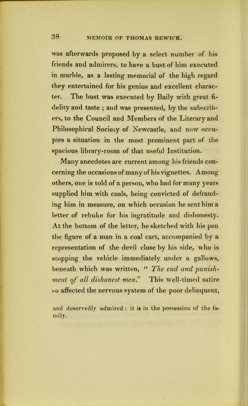 was afterwards proposed by a select number of his friends and admirers, to have a bust of him executed in marble, as a lasting memorial of the high regard they entertained for bis genius and excellent charac- ter. The bust was executed by Baily with great fi- delity and taste ; and was presented, by the subscrib- ers, to the Council and Members of the Literary and Philosophical Society of Newcastle, and now occu- pies a situation in the most prominent part of the spacious library-room of that useful Institution. Many anecdotes are current among his friends con- cerning the occasions of many of his vignettes. Among others, one is told of a person, who had for many years supplied him with coals, being convicted of defraud- ing him in measure, on which occasion he sent him a letter of rebuke for his ingratitude and dishonesty. At the bottom of the letter, he sketched with his pen the figure of a man in a coal cart, accompanied by a representation of the devil close by his side, who is stopping the vehicle immediately under a gallows, beneath which was written, “ The end and punish- ment of all dishonest men.” This well-timed satire so affected the nervous system of the poor delinquent, and deservedly admired : it is in the possession of the fa- mily.