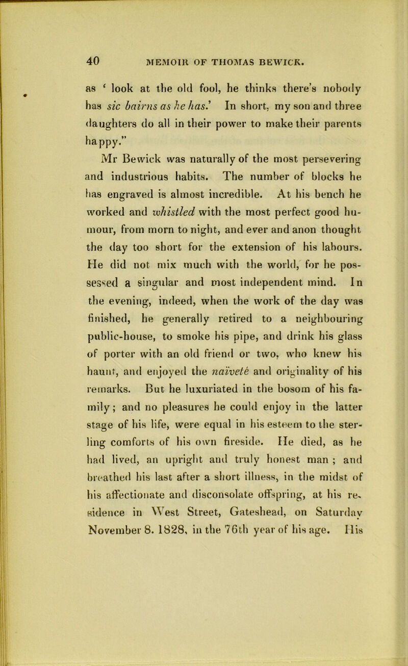 as ‘ look at the old fool, he thinks there’s nobody has sic bairns as he has' In short, my son and three daughters do all in their power to make their parents happy.” Mr Bewick was naturally of the most persev^ering and industrious habits. The number of blocks he lias engraved is almost incredible. At his bench he worked and whistled with the most perfect good hu- mour, from morn to night, and ever and anon thought the day too short for the extension of his labours. He did not mix much with the world, for he pos- sessed a singular and most independent mind. In the evening, indeed, when the work of the day was finished, he generally retired to a neighbouring public-house, to smoke his pipe, and drink his glass of porter with an old friend or two, who knew his haunt, and enjoyed the naivete and originality of his remarks. But he luxuriated in the bosom of his fa- mily ; and no pleasures he could enjoy in the latter stage of his life, were equal in his esteem to the ster- ling comforts of his own fireside. He died, as he had lived, an upright and truly honest man ; and breathed his last after a short illness, in the midst of his affectionate and disconsolate offspring, at his re, aidence in West Street, Gateshead, on Saturday November 8. 1828, in the 76th year of his age. His