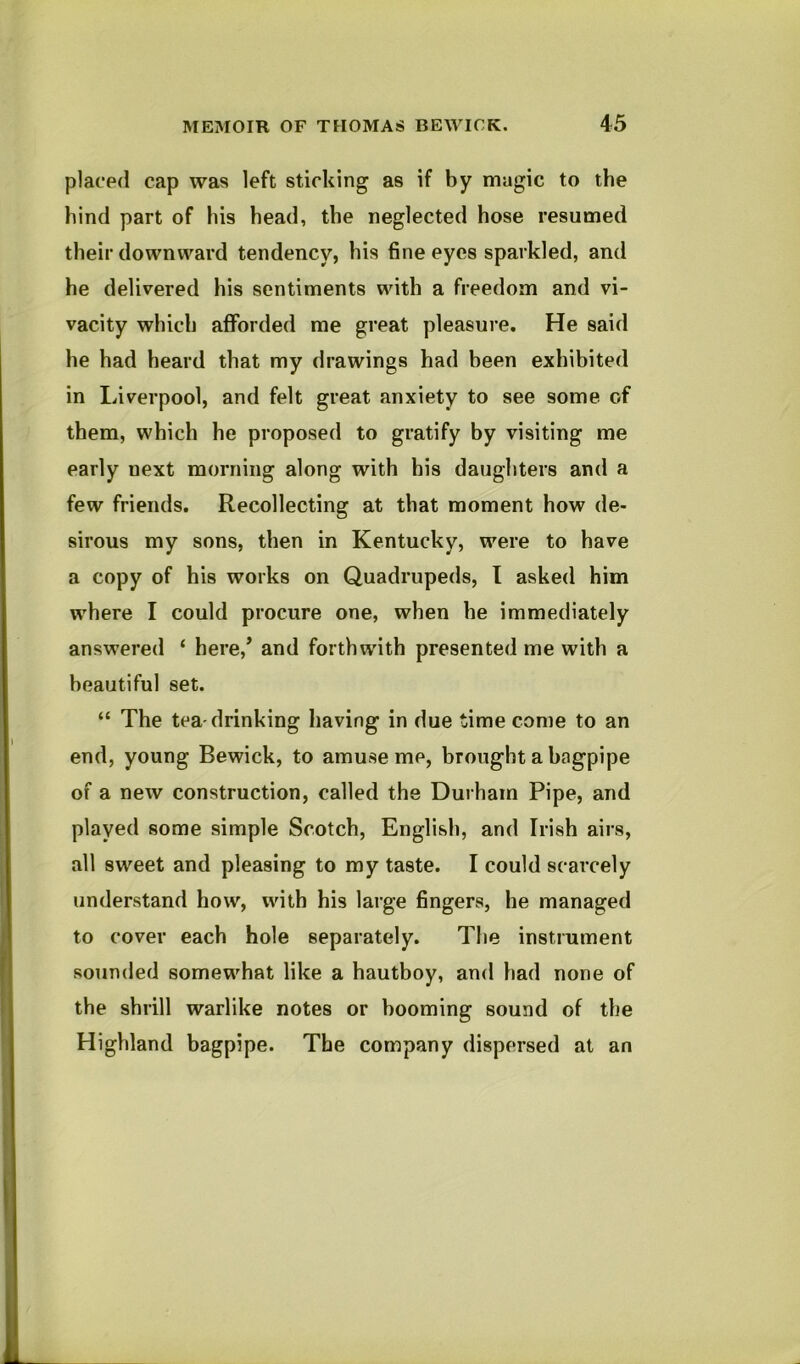 placed cap was left sticking as if by magic to the bind part of his bead, the neglected hose resumed their downward tendency, his fine eyes sparkled, and he delivered his sentiments with a freedom and vi- vacity which afforded me great pleasure. He said he had heard that my drawings had been exhibited in Liverpool, and felt great anxiety to see some of them, which he proposed to gratify by visiting me early next morning along with his daughters and a few friends. Recollecting at that moment how de- sirous my sons, then in Kentucky, were to have a copy of his works on Quadrupeds, I asked him where I could procure one, when he immediately answered ‘ here,’ and forthwith presented me with a beautiful set. “ The tea-drinking having in due time come to an end, young Bewick, to amuse me, brought a bagpipe of a new construction, called the Durham Pipe, and played some simple Scotch, English, and Irish airs, all sweet and pleasing to my taste. I could scarcely understand how, with his large fingers, he managed to cover each hole separately. The instrument sounded somewhat like a hautboy, and had none of the shrill warlike notes or booming sound of the Highland bagpipe. The company dispersed at an