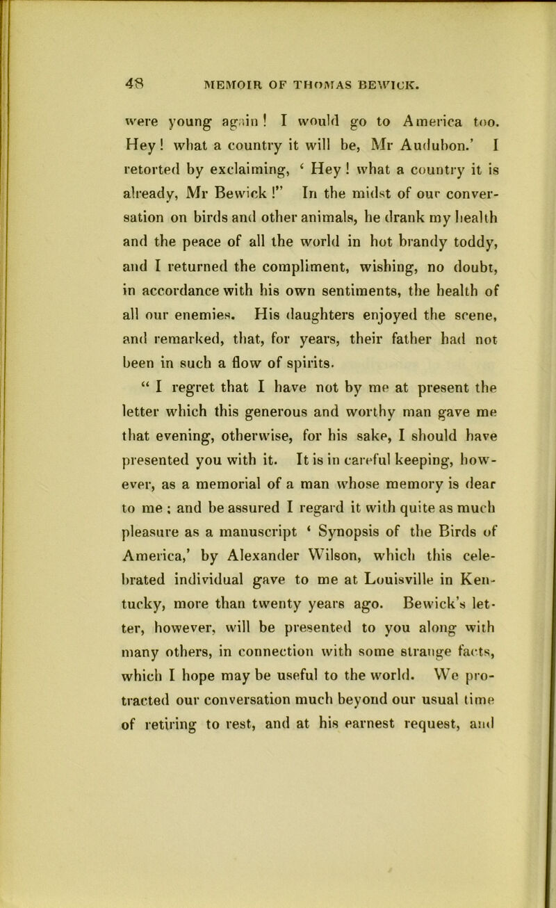 were young ag.iin ! I would go to America too. Hey! what a country it will be, Mr Audubon.’ I retorted by exclaiming, ‘ Hey I what a country it is already, Mr Bewick I” In the midst of our conver- sation on birds and other animals, be drank my health and the peace of all the world in hot brandy toddy, and I returned the compliment, wishing, no doubt, in accordance with his own sentiments, the health of all our enemies. His daughters enjoyed the scene, and remarked, that, for years, their father had not been in such a flow of spirits. “ I regret that I have not by me at present the letter which this generous and worthy man gave me that evening, otherwise, for his sake, I should have presented you with it. It is in careful keeping, how'- ever, as a memorial of a man whose memory is dear to me ; and be assured I regard it with quite as much pleasure as a manuscript ‘ Synopsis of the Birds of America,’ by Alexander Wilson, which this cele- brated individual gave to me at Louisville in Ken- tucky, more than twenty years ago. Bewick’s let- ter, however, will be presented to you along with many others, in connection with some strange facts, which I hope maybe useful to the world. We pro- tracted our conversation much beyond our usual time of retiring to rest, and at his earnest request, arid