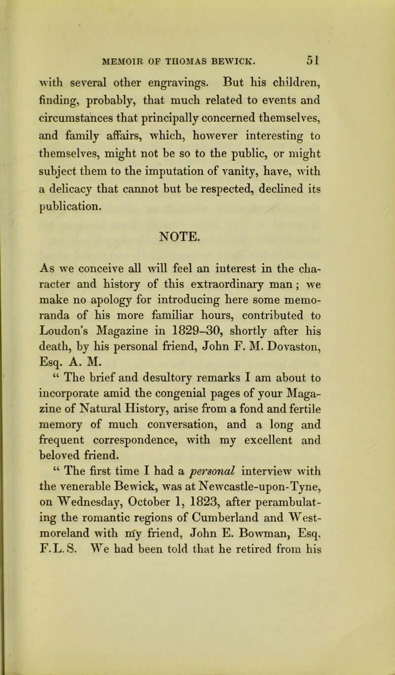 with several other engravings. But his children, finding, probably, that much related to events and circumstances that principally concerned themselves, and family affairs, which, however interesting to themselves, might not be so to the public, or might subject them to the imputation of vanity, have, with a delicacy that cannot but be respected, declined its publication. NOTE. As we conceive all will feel an interest in the cha- racter and history of this extraordinaiy man; we make no apology for introducing here some memo- randa of his more familiar hours, contributed to Loudon's Magazine in 1829-30, shortly after his death, by his personal friend, John F. M. Dovaston, Esq. A. M. “ The brief and desultory remarks I am about to incorporate amid the congenial pages of your Maga- zine of Natural History, arise from a fond and fertile memory of much conversation, and a long and frequent correspondence, with my excellent and beloved friend. “ The first time I had a personal interview with the venerable Bewick, was at Newcastle-upon-Tyne, on Wednesday, October 1, 1823, after perambulat- ing the romantic regions of Cumberland and West- moreland with my friend, John E. Bowman, Esq. F.L. S. We had been told that he retired from his