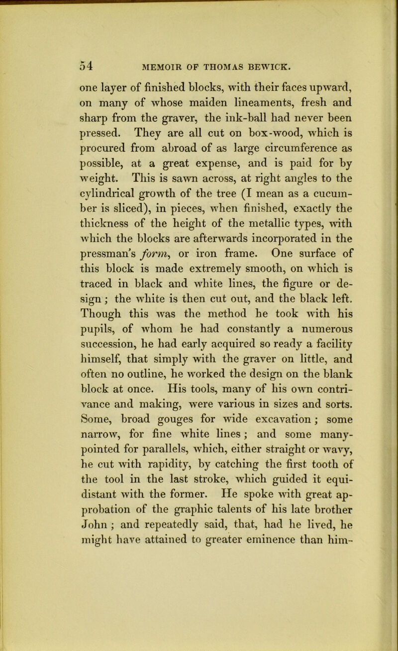 one layer of finished blocks, with their faces upward, on many of whose maiden lineaments, fresh and sharp from the graver, the ink-hall had never been pressed. They are all cut on box-wood, which is procured from abroad of as large circumference as possible, at a great expense, and is paid for by weight. This is sawn across, at right angles to the cylindrical growth of the tree (I mean as a cucum- ber is sliced), in pieces, when finished, exactly the thickness of the height of the metallic types, with which the blocks are afterwards incorporated in the pressman’s form^ or iron frame. One surface of this block is made extremely smooth, on which is traced in black and white lines, the figui-e or de- sign ; the white is then cut out, and the black left. Though this was the method he took with his pupils, of whom he had constantly a numerous succession, he had early acquired so ready a facility himself, that simply with the graver on little, and often no outline, he worked the design on the blank block at once. His tools, many of his o^\^l contri- vance and making, were various in sizes and sorts. Some, broad gouges for wide excavation; some naiTow, for fine white lines; and some many- pointed for parallels, which, either straight or wavy, he cut with rapidity, by catching the first tooth of the tool in the last stroke, which guided it equi- distant with the former. He spoke Math great ap- probation of the graphic talents of his late brother John ; and repeatedly said, that, had he lived, he might have attained to greater eminence than him-