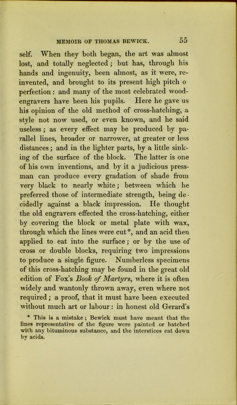 self. When they both began, the art was almost lost, and totally neglected; hut has, through his hands and ingenuity, been almost, as it were, re- invented, and brought to its present high pitch o perfection : and many of the most celebrated wood- engravers have been his pupils. Here he gave us his opinion of the old method of cross-hatching, a style not now used, or even known, and he said useless ; as every effect may be produced by pa- rallel lines, broader or narrower, at greater or less distances; and in the lighter parts, by a little sink- ing of the surface of the block. The latter is one of his own inventions, and by it a judicious press- man can produce every gradation of shade from very black to nearly white; between which he prefeiTed those of intermediate strength, being de ■ cidedly against a black impression. He thought the old engravers effected the cross-hatching, either by covering the block or metal plate with wax, through which the lines were cut *, and an acid then applied to eat into the surface; or by the use of cross or double blocks, requiring two impressions to produce a single figure. Numberless specimens of this cross-hatching may be found in the great old edition of Fox’s Book of Martyrs^ where it is often widely and wantonly thrown away, even where not required; a proof, that it must have been executed without much art or labour: in honest old Gerard’s * This is a mistake; Bewick must have meant that the lines representative of the figure were painted or hatched with any bituminous substance, and the interstices eat down by acids.